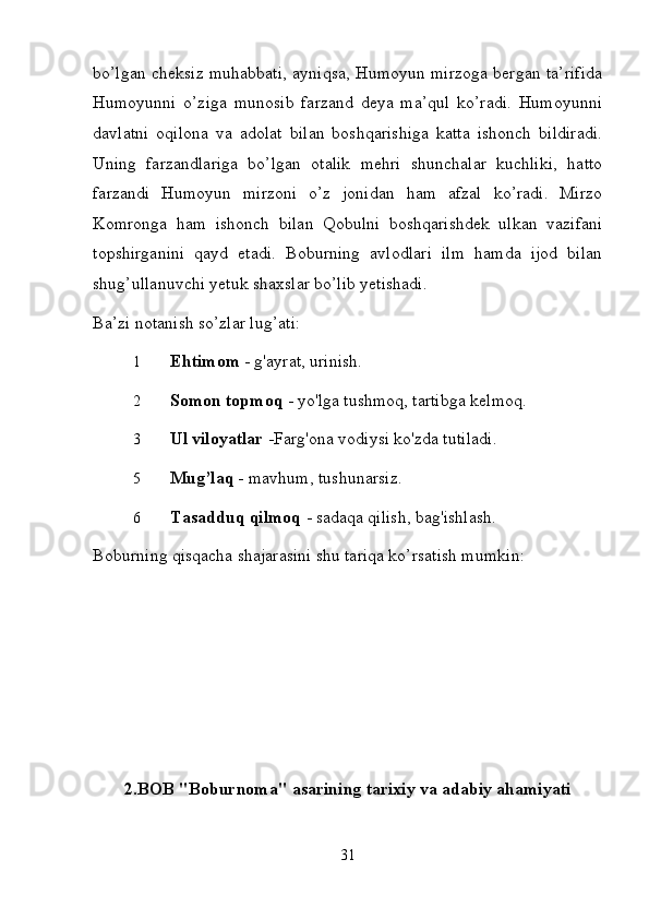 bo’lgan cheksiz muhabbati, ayniqsa, Humoyun mirzoga bergan ta’rifida
Humoyunni   o’ziga   munosib   farzand   deya   ma’qul   ko’radi.   Humoyunni
davlatni   oqilona   va   adolat   bilan   boshqarishiga   katta   ishonch   bildiradi.
Uning   farzandlariga   bo’lgan   otalik   mehri   shunchalar   kuchliki,   hatto
farzandi   Humoyun   mirzoni   o’z   jonidan   ham   afzal   ko’radi.   Mirzo
Komronga   ham   ishonch   bilan   Qobulni   boshqarishdek   ulkan   vazifani
topshirganini   qayd   etadi.   Boburning   avlodlari   ilm   hamda   ijod   bilan
shug’ullanuvchi yetuk shaxslar bo’lib yetishadi.   
Ba’zi notanish so’zlar lug’ati:  
1 Ehtimom  - g'ayrat, urinish. 
2 Somon   topmoq  - yo'lga tushmoq, tartibga kelmoq. 
3 Ul   viloyatlar  -Farg'ona vodiysi ko'zda tutiladi. 
5 Mug’laq -  mavhum, tushunarsiz. 
6 Tasadduq   qilmoq  - sadaqa qilish, bag'ishlash. 
Boburning qisqacha shajarasini shu tariqa ko’rsatish mumkin:  
2.BOB "Boburnoma" asarining tarixiy va adabiy ahamiyati
31 