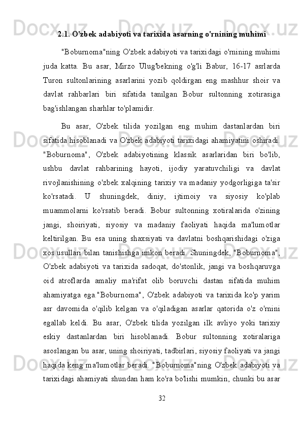 2.1. O'zbek adabiyoti va tarixida asarning o'rnining muhimi
"Boburnoma"ning O'zbek adabiyoti va tarixidagi o'rnining muhimi
juda   katta.   Bu   asar,   Mirzo   Ulug'bekning   o'g'li   Babur,   16-17   asrlarda
Turon   sultonlarining   asarlarini   yozib   qoldirgan   eng   mashhur   shoir   va
davlat   rahbarlari   biri   sifatida   tanilgan   Bobur   sultonning   xotirasiga
bag'ishlangan sharhlar to'plamidir. 
Bu   asar,   O'zbek   tilida   yozilgan   eng   muhim   dastanlardan   biri
sifatida hisoblanadi va O'zbek adabiyoti tarixidagi ahamiyatini oshiradi.
"Boburnoma",   O'zbek   adabiyotining   klassik   asarlaridan   biri   bo'lib,
ushbu   davlat   rahbarining   hayoti,   ijodiy   yaratuvchiligi   va   davlat
rivojlanishining   o'zbek   xalqining   tarixiy   va   madaniy   yodgorligiga   ta'sir
ko'rsatadi.   U   shuningdek,   diniy,   ijtimoiy   va   siyosiy   ko'plab
muammolarni   ko'rsatib   beradi.   Bobur   sultonning   xotiralarida   o'zining
jangi,   shoiriyati,   siyosiy   va   madaniy   faoliyati   haqida   ma'lumotlar
keltirilgan.   Bu   esa   uning   shaxsiyati   va   davlatni   boshqarishidagi   o'ziga
xos usullari bilan tanishishga imkon beradi. Shuningdek, "Boburnoma",
O'zbek   adabiyoti   va   tarixida   sadoqat,   do'stonlik,   jangi   va   boshqaruvga
oid   atroflarda   amaliy   ma'rifat   olib   boruvchi   dastan   sifatida   muhim
ahamiyatga   ega."Boburnoma",   O'zbek   adabiyoti   va   tarixida   ko'p   yarim
asr   davomida   o'qilib   kelgan   va   o'qiladigan   asarlar   qatorida   o'z   o'rnini
egallab   keldi.   Bu   asar,   O'zbek   tilida   yozilgan   ilk   avliyo   yoki   tarixiy
eskiy   dastanlardan   biri   hisoblanadi.   Bobur   sultonning   xotiralariga
asoslangan bu asar, uning shoiriyati, tadbirlari, siyosiy faoliyati va jangi
haqida keng ma'lumotlar beradi. "Boburnoma"ning O'zbek adabiyoti va
tarixidagi ahamiyati shundan ham ko'ra bo'lishi mumkin, chunki bu asar
32 