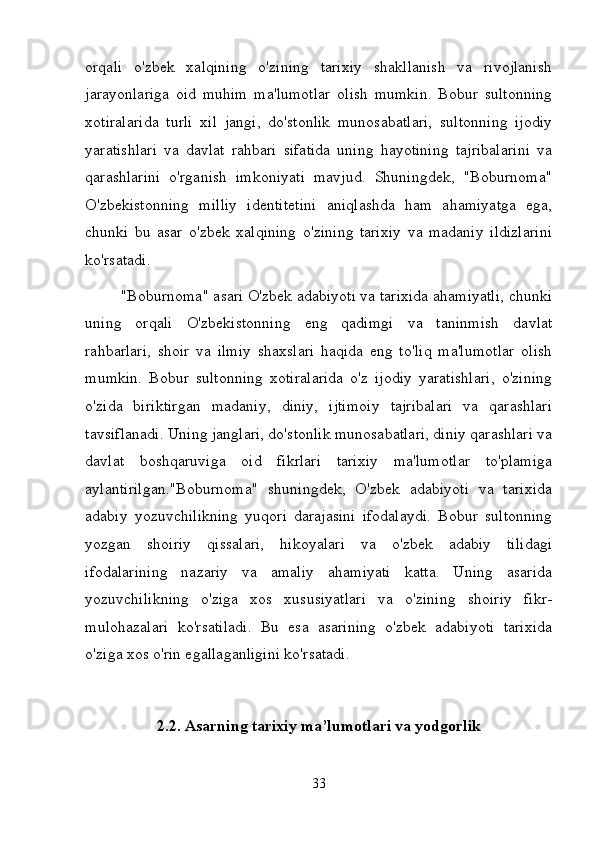 orqali   o'zbek   xalqining   o'zining   tarixiy   shakllanish   va   rivojlanish
jarayonlariga   oid   muhim   ma'lumotlar   olish   mumkin.   Bobur   sultonning
xotiralarida   turli   xil   jangi,   do'stonlik   munosabatlari,   sultonning   ijodiy
yaratishlari   va   davlat   rahbari   sifatida   uning   hayotining   tajribalarini   va
qarashlarini   o'rganish   imkoniyati   mavjud.   Shuningdek,   "Boburnoma"
O'zbekistonning   milliy   identitetini   aniqlashda   ham   ahamiyatga   ega,
chunki   bu   asar   o'zbek   xalqining   o'zining   tarixiy   va   madaniy   ildizlarini
ko'rsatadi.
"Boburnoma" asari O'zbek adabiyoti va tarixida ahamiyatli, chunki
uning   orqali   O'zbekistonning   eng   qadimgi   va   taninmish   davlat
rahbarlari,   shoir   va   ilmiy   shaxslari   haqida   eng   to'liq   ma'lumotlar   olish
mumkin.   Bobur   sultonning   xotiralarida   o'z   ijodiy   yaratishlari,   o'zining
o'zida   biriktirgan   madaniy,   diniy,   ijtimoiy   tajribalari   va   qarashlari
tavsiflanadi. Uning janglari, do'stonlik munosabatlari, diniy qarashlari va
davlat   boshqaruviga   oid   fikrlari   tarixiy   ma'lumotlar   to'plamiga
aylantirilgan."Boburnoma"   shuningdek,   O'zbek   adabiyoti   va   tarixida
adabiy   yozuvchilikning   yuqori   darajasini   ifodalaydi.   Bobur   sultonning
yozgan   shoiriy   qissalari,   hikoyalari   va   o'zbek   adabiy   tilidagi
ifodalarining   nazariy   va   amaliy   ahamiyati   katta.   Uning   asarida
yozuvchilikning   o'ziga   xos   xususiyatlari   va   o'zining   shoiriy   fikr-
mulohazalari   ko'rsatiladi.   Bu   esa   asarining   o'zbek   adabiyoti   tarixida
o'ziga xos o'rin egallaganligini ko'rsatadi.
2.2. Asarning tarixiy ma’lumotlari va yodgorlik
33 