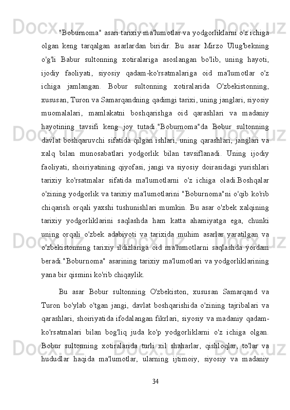 "Boburnoma" asari tarixiy ma'lumotlar va yodgorliklarni o'z ichiga
olgan   keng   tarqalgan   asarlardan   biridir.   Bu   asar   Mirzo   Ulug'bekning
o'g'li   Babur   sultonning   xotiralariga   asoslangan   bo'lib,   uning   hayoti,
ijodiy   faoliyati,   siyosiy   qadam-ko'rsatmalariga   oid   ma'lumotlar   o'z
ichiga   jamlangan.   Bobur   sultonning   xotiralarida   O'zbekistonning,
xususan, Turon va Samarqandning qadimgi tarixi, uning janglari, siyosiy
muomalalari,   mamlakatni   boshqarishga   oid   qarashlari   va   madaniy
hayotining   tavsifi   keng   joy   tutadi."Boburnoma"da   Bobur   sultonning
davlat boshqaruvchi sifatida  qilgan  ishlari,  uning qarashlari,  janglari  va
xalq   bilan   munosabatlari   yodgorlik   bilan   tavsiflanadi.   Uning   ijodiy
faoliyati,   shoiriyatining   qiyofasi,   jangi   va   siyosiy   doirasidagi   yurishlari
tarixiy   ko'rsatmalar   sifatida   ma'lumotlarni   o'z   ichiga   oladi.Boshqalar
o'zining yodgorlik va tarixiy ma'lumotlarini "Boburnoma"ni o'qib ko'rib
chiqarish  orqali  yaxshi tushunishlari  mumkin.  Bu asar o'zbek xalqining
tarixiy   yodgorliklarini   saqlashda   ham   katta   ahamiyatga   ega,   chunki
uning   orqali   o'zbek   adabiyoti   va   tarixida   muhim   asarlar   yaratilgan   va
o'zbekistonning   tarixiy   ildizlariga   oid   ma'lumotlarni   saqlashda   yordam
beradi."Boburnoma" asarining tarixiy ma'lumotlari va yodgorliklarining
yana bir qismini ko'rib chiqaylik.
Bu   asar   Bobur   sultonning   O'zbekiston,   xususan   Samarqand   va
Turon   bo'ylab   o'tgan   jangi,   davlat   boshqarishida   o'zining   tajribalari   va
qarashlari, shoiriyatida  ifodalangan fikrlari,  siyosiy va madaniy qadam-
ko'rsatmalari   bilan   bog'liq   juda   ko'p   yodgorliklarni   o'z   ichiga   olgan.
Bobur   sultonning   xotiralarida   turli   xil   shaharlar,   qishloqlar,   to'lar   va
hududlar   haqida   ma'lumotlar,   ularning   ijtimoiy,   siyosiy   va   madaniy
34 