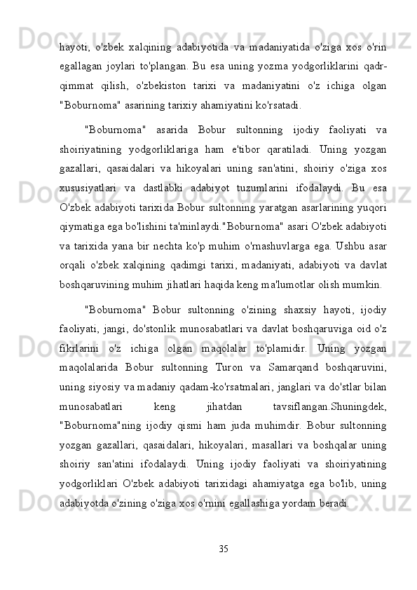 hayoti,   o'zbek   xalqining   adabiyotida   va   madaniyatida   o'ziga   xos   o'rin
egallagan   joylari   to'plangan.   Bu   esa   uning   yozma   yodgorliklarini   qadr-
qimmat   qilish,   o'zbekiston   tarixi   va   madaniyatini   o'z   ichiga   olgan
"Boburnoma" asarining tarixiy ahamiyatini ko'rsatadi.
"Boburnoma"   asarida   Bobur   sultonning   ijodiy   faoliyati   va
shoiriyatining   yodgorliklariga   ham   e'tibor   qaratiladi.   Uning   yozgan
gazallari,   qasaidalari   va   hikoyalari   uning   san'atini,   shoiriy   o'ziga   xos
xususiyatlari   va   dastlabki   adabiyot   tuzumlarini   ifodalaydi.   Bu   esa
O'zbek adabiyoti tarixida Bobur sultonning yaratgan asarlarining yuqori
qiymatiga ega bo'lishini ta'minlaydi."Boburnoma" asari O'zbek adabiyoti
va tarixida  yana bir nechta ko'p muhim o'rnashuvlarga ega. Ushbu asar
orqali   o'zbek   xalqining   qadimgi   tarixi,   madaniyati,   adabiyoti   va   davlat
boshqaruvining muhim jihatlari haqida keng ma'lumotlar olish mumkin.
"Boburnoma"   Bobur   sultonning   o'zining   shaxsiy   hayoti,   ijodiy
faoliyati, jangi, do'stonlik munosabatlari va davlat boshqaruviga oid o'z
fikrlarini   o'z   ichiga   olgan   maqolalar   to'plamidir.   Uning   yozgan
maqolalarida   Bobur   sultonning   Turon   va   Samarqand   boshqaruvini,
uning siyosiy va madaniy qadam-ko'rsatmalari, janglari va do'stlar bilan
munosabatlari   keng   jihatdan   tavsiflangan.Shuningdek,
"Boburnoma"ning   ijodiy   qismi   ham   juda   muhimdir.   Bobur   sultonning
yozgan   gazallari,   qasaidalari,   hikoyalari,   masallari   va   boshqalar   uning
shoiriy   san'atini   ifodalaydi.   Uning   ijodiy   faoliyati   va   shoiriyatining
yodgorliklari   O'zbek   adabiyoti   tarixidagi   ahamiyatga   ega   bo'lib,   uning
adabiyotda o'zining o'ziga xos o'rnini egallashiga yordam beradi.
35 