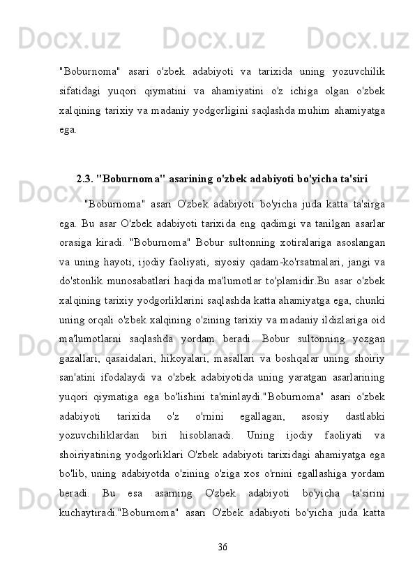 "Boburnoma"   asari   o'zbek   adabiyoti   va   tarixida   uning   yozuvchilik
sifatidagi   yuqori   qiymatini   va   ahamiyatini   o'z   ichiga   olgan   o'zbek
xalqining tarixiy va madaniy yodgorligini saqlashda muhim ahamiyatga
ega.
2.3. "Boburnoma" asarining o'zbek adabiyoti bo'yicha ta'siri
"Boburnoma"   asari   O'zbek   adabiyoti   bo'yicha   juda   katta   ta'sirga
ega.   Bu   asar   O'zbek   adabiyoti   tarixida   eng   qadimgi   va   tanilgan   asarlar
orasiga   kiradi.   "Boburnoma"   Bobur   sultonning   xotiralariga   asoslangan
va   uning   hayoti,   ijodiy   faoliyati,   siyosiy   qadam-ko'rsatmalari,   jangi   va
do'stonlik   munosabatlari   haqida   ma'lumotlar   to'plamidir.Bu   asar   o'zbek
xalqining tarixiy yodgorliklarini saqlashda katta ahamiyatga ega, chunki
uning orqali o'zbek xalqining o'zining tarixiy va madaniy ildizlariga oid
ma'lumotlarni   saqlashda   yordam   beradi.   Bobur   sultonning   yozgan
gazallari,   qasaidalari,   hikoyalari,   masallari   va   boshqalar   uning   shoiriy
san'atini   ifodalaydi   va   o'zbek   adabiyotida   uning   yaratgan   asarlarining
yuqori   qiymatiga   ega   bo'lishini   ta'minlaydi."Boburnoma"   asari   o'zbek
adabiyoti   tarixida   o'z   o'rnini   egallagan,   asosiy   dastlabki
yozuvchiliklardan   biri   hisoblanadi.   Uning   ijodiy   faoliyati   va
shoiriyatining   yodgorliklari   O'zbek adabiyoti  tarixidagi   ahamiyatga  ega
bo'lib,   uning   adabiyotda   o'zining   o'ziga   xos   o'rnini   egallashiga   yordam
beradi.   Bu   esa   asarning   O'zbek   adabiyoti   bo'yicha   ta'sirini
kuchaytiradi."Boburnoma"   asari   O'zbek   adabiyoti   bo'yicha   juda   katta
36 