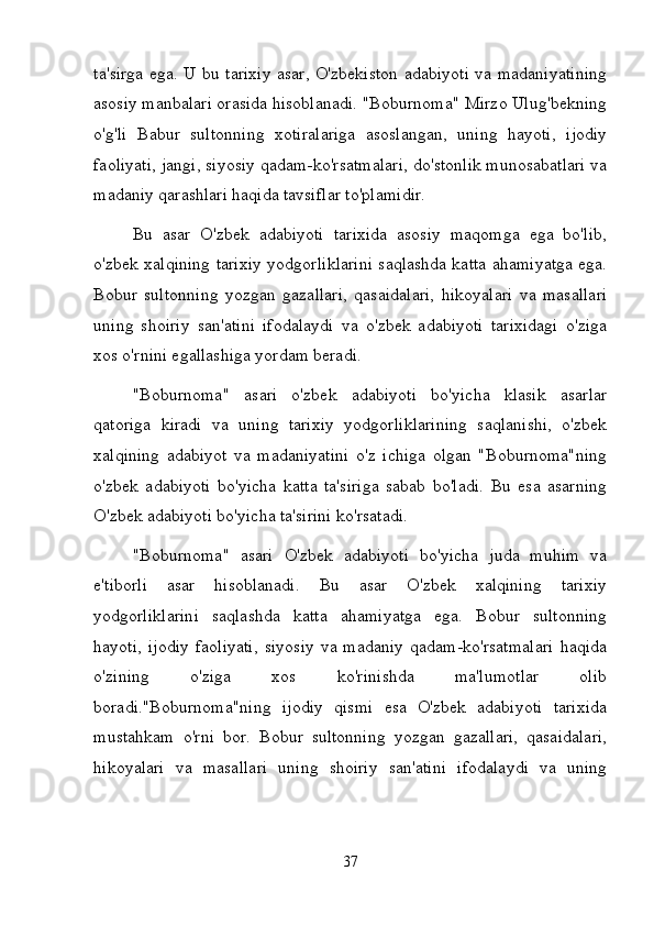 ta'sirga ega. U bu tarixiy asar, O'zbekiston adabiyoti va madaniyatining
asosiy manbalari orasida hisoblanadi. "Boburnoma" Mirzo Ulug'bekning
o'g'li   Babur   sultonning   xotiralariga   asoslangan,   uning   hayoti,   ijodiy
faoliyati, jangi, siyosiy qadam-ko'rsatmalari, do'stonlik munosabatlari va
madaniy qarashlari haqida tavsiflar to'plamidir.
Bu   asar   O'zbek   adabiyoti   tarixida   asosiy   maqomga   ega   bo'lib,
o'zbek xalqining tarixiy yodgorliklarini saqlashda katta ahamiyatga ega.
Bobur   sultonning   yozgan   gazallari,   qasaidalari,   hikoyalari   va   masallari
uning   shoiriy   san'atini   ifodalaydi   va   o'zbek   adabiyoti   tarixidagi   o'ziga
xos o'rnini egallashiga yordam beradi.
"Boburnoma"   asari   o'zbek   adabiyoti   bo'yicha   klasik   asarlar
qatoriga   kiradi   va   uning   tarixiy   yodgorliklarining   saqlanishi,   o'zbek
xalqining   adabiyot   va   madaniyatini   o'z   ichiga   olgan   "Boburnoma"ning
o'zbek   adabiyoti   bo'yicha   katta   ta'siriga   sabab   bo'ladi.   Bu   esa   asarning
O'zbek adabiyoti bo'yicha ta'sirini ko'rsatadi.
"Boburnoma"   asari   O'zbek   adabiyoti   bo'yicha   juda   muhim   va
e'tiborli   asar   hisoblanadi.   Bu   asar   O'zbek   xalqining   tarixiy
yodgorliklarini   saqlashda   katta   ahamiyatga   ega.   Bobur   sultonning
hayoti,   ijodiy   faoliyati,   siyosiy  va  madaniy   qadam-ko'rsatmalari   haqida
o'zining   o'ziga   xos   ko'rinishda   ma'lumotlar   olib
boradi."Boburnoma"ning   ijodiy   qismi   esa   O'zbek   adabiyoti   tarixida
mustahkam   o'rni   bor.   Bobur   sultonning   yozgan   gazallari,   qasaidalari,
hikoyalari   va   masallari   uning   shoiriy   san'atini   ifodalaydi   va   uning
37 