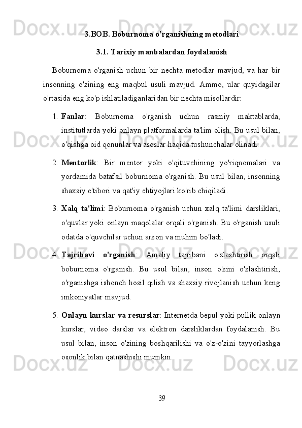 3.BOB. Boburnoma o'rganishning metodlari
3.1. Tarixiy manbalardan foydalanish
Boburnoma   o'rganish   uchun   bir   nechta   metodlar   mavjud,   va   har   bir
insonning   o'zining   eng   maqbul   usuli   mavjud.   Ammo,   ular   quyidagilar
o'rtasida eng ko'p ishlatiladiganlaridan bir nechta misollardir:
1. Fanlar :   Boburnoma   o'rganish   uchun   rasmiy   maktablarda,
institutlarda yoki onlayn platformalarda ta'lim olish. Bu usul bilan,
o'qishga oid qonunlar va asoslar haqida tushunchalar olinadi.
2. Mentorlik :   Bir   mentor   yoki   o'qituvchining   yo'riqnomalari   va
yordamida batafsil boburnoma o'rganish. Bu usul bilan, insonning
shaxsiy e'tibori va qat'iy ehtiyojlari ko'rib chiqiladi.
3. Xalq   ta'limi :   Boburnoma   o'rganish   uchun   xalq   ta'limi   darsliklari,
o'quvlar yoki onlayn maqolalar orqali o'rganish. Bu o'rganish usuli
odatda o'quvchilar uchun arzon va muhim bo'ladi.
4. Tajribavi   o'rganish :   Amaliy   tajribani   o'zlashtirish   orqali
boburnoma   o'rganish.   Bu   usul   bilan,   inson   o'zini   o'zlashtirish,
o'rganishga ishonch hosil qilish va shaxsiy rivojlanish uchun keng
imkoniyatlar mavjud.
5. Onlayn kurslar va resurslar : Internetda bepul yoki pullik onlayn
kurslar,   video   darslar   va   elektron   darsliklardan   foydalanish.   Bu
usul   bilan,   inson   o'zining   boshqarilishi   va   o'z-o'zini   tayyorlashga
osonlik bilan qatnashishi mumkin.
39 