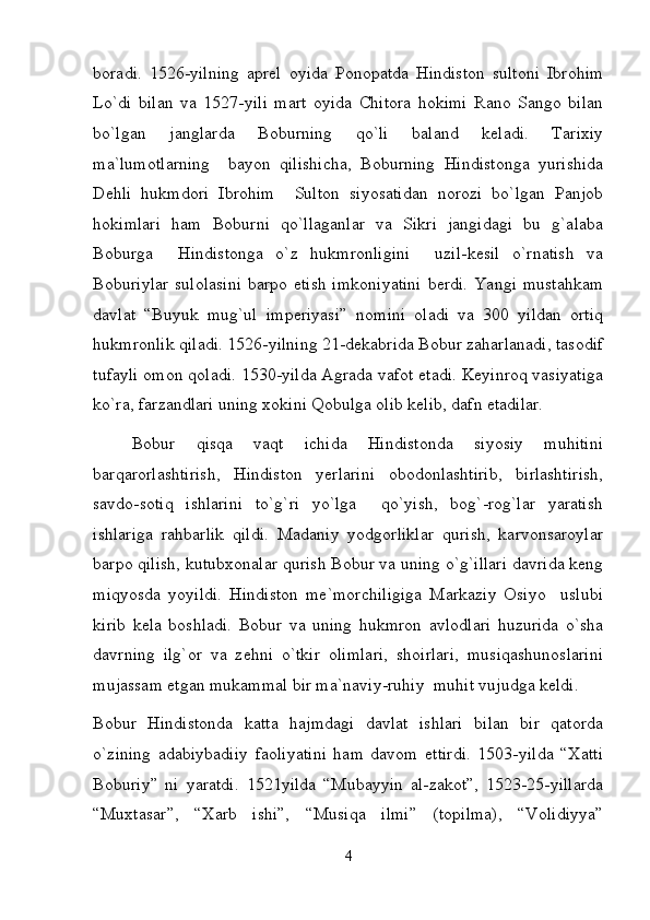 boradi.   1526-yilning   aprel   oyida   Ponopatda   Hindiston   sultoni   Ibrohim
Lo`di   bilan   va   1527-yili   mart   oyida   Chitora   hokimi   Rano   Sango   bilan
bo`lgan   janglarda   Boburning   qo`li   baland   keladi.   Tarixiy
ma`lumotlarning     bayon   qilishicha,   Boburning   Hindistonga   yurishida
Dehli   hukmdori   Ibrohim     Sulton   siyosatidan   norozi   bo`lgan   Panjob
hokimlari   ham   Boburni   qo`llaganlar   va   Sikri   jangidagi   bu   g`alaba
Boburga     Hindistonga   o`z   hukmronligini     uzil-kesil   o`rnatish   va
Boburiylar sulolasini  barpo etish imkoniyatini  berdi.  Yangi mustahkam
davlat   “Buyuk   mug`ul   imperiyasi”   nomini   oladi   va   300   yildan   ortiq
hukmronlik qiladi. 1526-yilning 21-dekabrida Bobur zaharlanadi, tasodif
tufayli omon qoladi. 1530-yilda Agrada vafot etadi. Keyinroq vasiyatiga
ko`ra, farzandlari uning xokini Qobulga olib kelib, dafn etadilar.  
Bobur   qisqa   vaqt   ichida   Hindistonda   siyosiy   muhitini
barqarorlashtirish,   Hindiston   yerlarini   obodonlashtirib,   birlashtirish,
savdo-sotiq   ishlarini   to`g`ri   yo`lga     qo`yish,   bog`-rog`lar   yaratish
ishlariga   rahbarlik   qildi.   Madaniy   yodgorliklar   qurish,   karvonsaroylar
barpo qilish, kutubxonalar qurish Bobur va uning o`g`illari davrida keng
miqyosda   yoyildi.   Hindiston   me`morchiligiga   Markaziy   Osiyo     uslubi
kirib   kela   boshladi.   Bobur   va   uning   hukmron   avlodlari   huzurida   o`sha
davrning   ilg`or   va   zehni   o`tkir   olimlari,   shoirlari,   musiqashunoslarini
mujassam etgan mukammal bir ma`naviy-ruhiy  muhit vujudga keldi.  
Bobur   Hindistonda   katta   hajmdagi   davlat   ishlari   bilan   bir   qatorda
o`zining   adabiybadiiy   faoliyatini   ham   davom   ettirdi.   1503-yilda   “Xatti
Boburiy”   ni   yaratdi.   1521yilda   “Mubayyin   al-zakot”,   1523-25-yillarda
“Muxtasar”,   “Xarb   ishi”,   “Musiqa   ilmi”   (topilma),   “Volidiyya”
4 