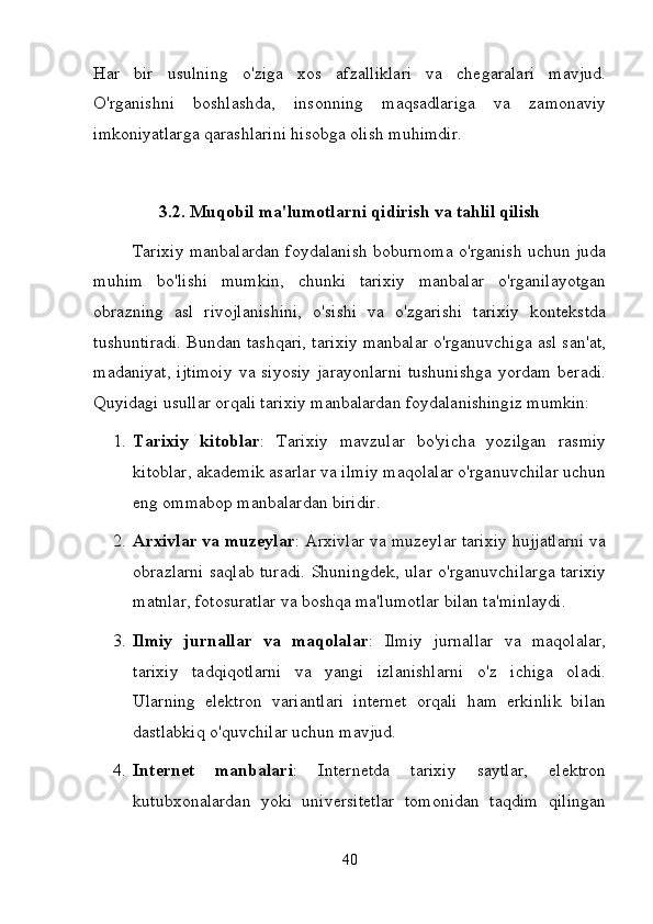 Har   bir   usulning   o'ziga   xos   afzalliklari   va   chegaralari   mavjud.
O'rganishni   boshlashda,   insonning   maqsadlariga   va   zamonaviy
imkoniyatlarga qarashlarini hisobga olish muhimdir.
3.2. Muqobil ma'lumotlarni qidirish va tahlil qilish
Tarixiy manbalardan foydalanish boburnoma o'rganish uchun juda
muhim   bo'lishi   mumkin,   chunki   tarixiy   manbalar   o'rganilayotgan
obrazning   asl   rivojlanishini,   o'sishi   va   o'zgarishi   tarixiy   kontekstda
tushuntiradi. Bundan tashqari, tarixiy manbalar o'rganuvchiga asl san'at,
madaniyat,  ijtimoiy  va siyosiy  jarayonlarni  tushunishga  yordam  beradi.
Quyidagi usullar orqali tarixiy manbalardan foydalanishingiz mumkin:
1. Tarixiy   kitoblar :   Tarixiy   mavzular   bo'yicha   yozilgan   rasmiy
kitoblar, akademik asarlar va ilmiy maqolalar o'rganuvchilar uchun
eng ommabop manbalardan biridir.
2. Arxivlar va muzeylar : Arxivlar va muzeylar tarixiy hujjatlarni va
obrazlarni saqlab turadi.   Shuningdek, ular o'rganuvchilarga tarixiy
matnlar, fotosuratlar va boshqa ma'lumotlar bilan ta'minlaydi.
3. Ilmiy   jurnallar   va   maqolalar :   Ilmiy   jurnallar   va   maqolalar,
tarixiy   tadqiqotlarni   va   yangi   izlanishlarni   o'z   ichiga   oladi.
Ularning   elektron   variantlari   internet   orqali   ham   erkinlik   bilan
dastlabkiq o'quvchilar uchun mavjud.
4. Internet   manbalari :   Internetda   tarixiy   saytlar,   elektron
kutubxonalardan   yoki   universitetlar   tomonidan   taqdim   qilingan
40 