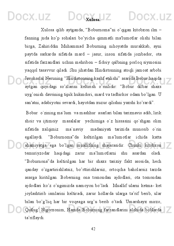 Xulosa.
                   Xulosa  qilib  aytganda, “Boburnoma”ni  o’qigan kitobxon  ilm  –
fanning   juda   ko’p   sohalari   bo’yicha   qimmatli   ma'lumotlar   olishi   bilan
birga,   Zahiriddin   Muhammad   Boburning   nihoyatda   murakkab,   ayni
paytda   sarkarda   sifatida   mard   –   jasur,   inson   sifatida   jozibador,   ota
sifatida  farzandlari  uchun mehribon  – fidoiy  qalbning  porloq  siymosini
yaqqol tasavvur qiladi. Shu jihatdan Hindistonning atoqli jamoat arbobi
Javoharlal Neruning “Hindistonning kashf etilishi” asarida Bobur haqida
aytgan   quyidagi   so’zlarini   keltirish   o’rinlidir:   “Bobur   dilbar   shaxs
uyg’onish davrining tipik hukmdori, mard va tadbirkor odam bo’lgan. U
san'atni, adabiyotni sevardi, hayotdan xuzur qilishni yaxshi ko’rardi”.  
 Bobur  o`zining ma`lum  va mashhur  asarlari bilan tarixnavis adib, lirik
shoir   va   ijtimoiy     masalalar     yechimiga   o`z   hissasini   qo`shgan   olim
sifatida   xalqimiz     ma`naviy     madaniyati   tarixida   munosib   o`rin
egallaydi.   “Boburnoma”da   keltirilgan   ma’lumotlar   ichida   katta
ahamiyatga   ega   bo’lgan   muallifning   shajarasidir.   Chunki   kitobxon
temuriyzodar   haqidagi   zarur   ma’lumotlarni   shu   asardan   oladi.
“Boburnona”da   keltirilgan   har   bir   shaxs   tarixiy   fakt   asosida,   hech
qanday   o’zgartirishlatsiz,   bo’rttirishlarsiz,   ortoqcha   baholarsiz   tarzda
asarga   kiritilgan.   Boberning   ona   tomondan   ajdodlari,   ota   tomondan
ajdodlari  ko’z   o’ngimizda  namoyon  bo’ladi.     Muallif  ularni  ketma-  ket
joylashtirib   ismlarini   keltiradi,   zarur   hollarda   ularga   ta’rif   berib,   ular
bilan   bo’g’liq   har   bir   voqeaga   urg’u   berib   o’tadi.   Umarshayx   mirzo,
Qutlug’   Nigorxonim,   Hamda   Boburning   farzandlarini   alohida   boblarda
ta’riflaydi.  
42 