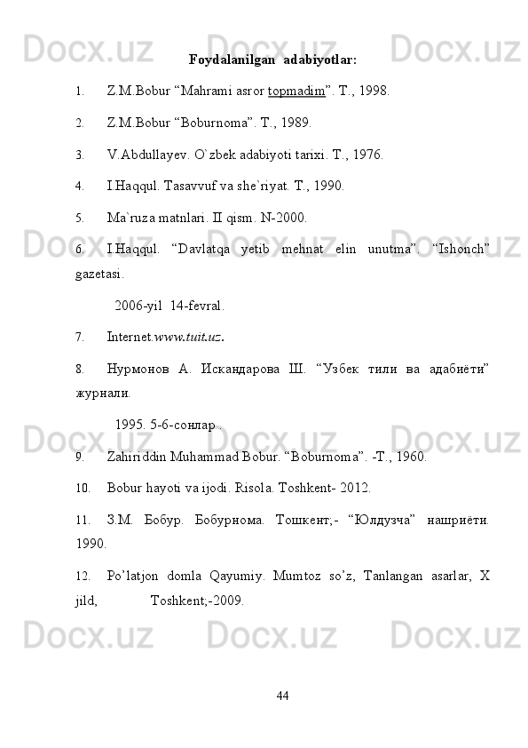                                  Foydalanilgan  adabiyotlar:  
1. Z.M.Bobur “Mahrami asror  topmadim ”. T., 1998.  
2. Z.M.Bobur “Boburnoma”. T., 1989. 
3. V.Abdullayev. O`zbek adabiyoti tarixi.  T., 1976. 
4. I.Haqqul. Tasavvuf va she`riyat.  T., 1990. 
5. Ma`ruza matnlari. II qism.  N-2000. 
6. I.Haqqul.   “Davlatqa   yetib   mehnat   elin   unutma”.   “Ishonch”
gazetasi.     
           2006-yil  14-fevral.  
7. Internet. www.tuit.uz.  
8. Нурмонов   А.   Искандарова   Ш.   “Узбек   тили   ва   адабиёти”
журнали.    
           1995. 5-6-сонлар . 
9. Zahiriddin Muhammad Bobur. “Boburnoma”. -T., 1960.   
10. Bobur hayoti va ijodi. Risola.  Toshkent- 2012.  
11. З.М.   Бобур.   Бобурнома.   Тошкент;-   “Юлдузча”   нашриёти.
1990.  
12. Po’latjon   domla   Qayumiy.   Mumtoz   so’z,   Tanlangan   asarlar,   X
jild,               Toshkent;-2009. 
 
44 