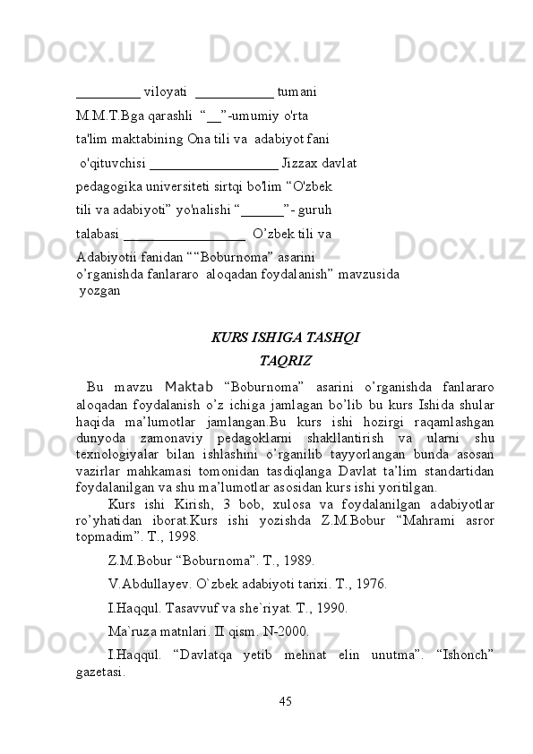 _________  viloyati   ___________  tumani 
M.M.T.Bga qarashli  “__”-umumiy o'rta 
ta'lim maktabining Ona tili va    adabiyot fani
 o'qituvchisi  __________________  Jizzax davlat 
pedagogika universiteti sirtqi bo'lim “O'zbek 
tili va adabiyoti” yo'nalishi “______”- guruh 
talabasi _________________  O’zbek tili va  
Adabiyotii fanidan “ “Boburnoma” asarini 
o’rganishda fanlararo  aloqadan foydalanish”   mavzusida
 yozgan 
KURS ISHIGA TASHQI
TAQRIZ
  Bu   mavzu   Maktab   “Boburnoma”   asarini   o’rganishda   fanlararo
aloqadan   foydalanish   o’z   ichiga   jamlagan   bo’lib   bu   kurs   Ishida   shular
haqida   ma’lumotlar   jamlangan.Bu   kurs   ishi   hozirgi   raqamlashgan
dunyoda   zamonaviy   pedagoklarni   shakllantirish   va   ularni   shu
texnologiyalar   bilan   ishlashini   o’rganilib   tayyorlangan   bunda   asosan
vazirlar   mahkamasi   tomonidan   tasdiqlanga   Davlat   ta’lim   standartidan
foydalanilgan va shu ma’lumotlar asosidan kurs ishi yoritilgan.
Kurs   ishi   Kirish,   3   bob,   xulosa   va   foydalanilgan   adabiyotlar
ro’yhatidan   iborat.Kurs   ishi   yozishda   Z.M.Bobur   “Mahrami   asror
topmadim”. T., 1998.  
Z.M.Bobur “Boburnoma”. T., 1989. 
V.Abdullayev. O`zbek adabiyoti tarixi. T., 1976. 
I.Haqqul. Tasavvuf va she`riyat. T., 1990. 
Ma`ruza matnlari. II qism. N-2000. 
I.Haqqul.   “Davlatqa   yetib   mehnat   elin   unutma”.   “Ishonch”
gazetasi.     
45 