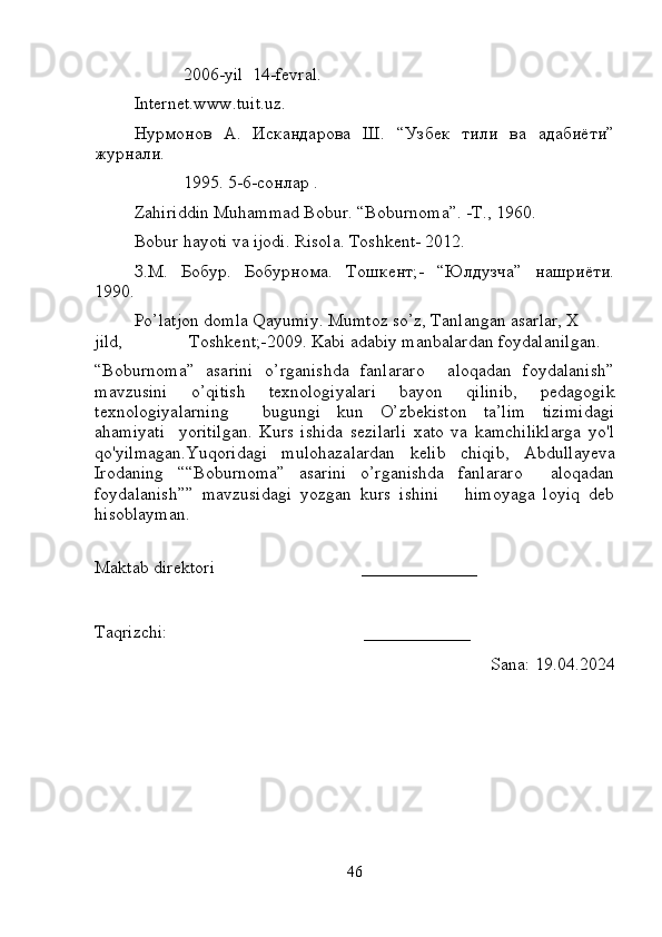            2006-yil  14-fevral.  
Internet.www.tuit.uz. 
Нурмонов   А.   Искандарова   Ш.   “Узбек   тили   ва   адабиёти”
журнали.    
           1995. 5-6-сонлар . 
Zahiriddin Muhammad Bobur. “Boburnoma”. -T., 1960.  
Bobur hayoti va ijodi. Risola. Toshkent- 2012.  
З.М.   Бобур.   Бобурнома.   Тошкент;-   “Юлдузча”   нашриёти.
1990.  
Po’latjon domla Qayumiy. Mumtoz so’z, Tanlangan asarlar, X  
jild,               Toshkent;-2009. Kabi adabiy manbalardan foydalanilgan.
“Boburnoma”   asarini   o’rganishda   fanlararo     aloqadan   foydalanish”
mavzusini   o’qitish   texnologiyalari   bayon   qilinib,   pedagogik
texnologiyalarning     bugungi   kun   O’zbekiston   ta’lim   tizimidagi
ahamiyati     yoritilgan.   Kurs   ishida   sezilarli   xato   va   kamchiliklarga   yo'l
qo'yilmagan.Yuqoridagi   mulohazalardan   kelib   chiqib,   Abdullayeva
Iroda ning   ““Boburnoma”   asarini   o’rganishda   fanlararo     aloqadan
foydalanish””   mavzusidagi   yozgan   kurs   ishini       himoyaga   loyiq   deb
hisoblayman.
Maktab direktori                                  _____________
Taqrizchi:                                             ____________
                                                                                         Sana: 1 9 .04.2024
46 