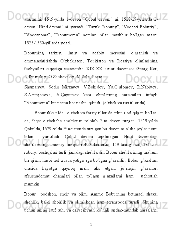 asarlarini,   1519-yilda   1-devon   “Qobul   devoni”   ni,   1528-29-yillarda   2-
devon “Hind devoni” ni  yaratdi. “Tuzuki Boburiy”, “Voqeoti Boburiy”,
“Voqeanoma”,   “Boburnoma”   nomlari   bilan   mashhur   bo`lgan   asarni
1525-1530-yillarda yozdi.  
Boburning   tarixiy,   ilmiy   va   adabiy   merosini   o`rganish   va
ommalashtirishda   O`zbekiston,   Tojikiston   va   Rossiya   olimlarining
faoliyatlari   diqqatga   sazovordir.   XIX-XX   asrlar   davomida   Georg   Ker,
N.Ilminskiy, O.Senkovskiy, M.Sale, Porso 
Shamsiyev,   Sodiq   Mirzayev,   V.Zohidov,   Ya.G`ulomov,   R.Nabiyev,
S.Azimjonova,   A.Qayumov   kabi   olimlarning   harakatlari   tufayli
“Boburnoma” bir necha bor nashr  qilindi. (o`zbek va rus tillarida).  
Bobur ikki tilda –o`zbek va forsiy tillarida erkin ijod qilgan bo`lsa-
da,   faqat   o`zbekcha   she`rlarini   to`plab   2   ta   devon   tuzgan.   1519-yilda
Qobulda, 1529-yilda Hindistonda tuzilgan bu devonlar o`sha joylar nomi
bilan     yuritiladi.   Qobul   devoni   topilmagan.   Hind   devonidagi
she`rlarining   umumiy     miqdori   400   dan   ortiq.   119   tasi   g`azal,   231   tasi
ruboiy, boshqalari turli  janrdagi she`rlardir. Bobur she`rlarining ma`lum
bir qismi hasbi hol xususiyatiga ega bo`lgan g`azaldir. Bobur g`azallari
orasida   hayotga   qaynoq   mehr   aks   etgan,   jo`shqin   g`azallar,
afsusnadomat   ohanglari   bilan   to`lgan   g`azallarni   ham     uchratish
mumkin.  
Bobur   –podshoh,   shoir   va   olim.   Ammo   Boburning   betimsol   shaxsi
shohlik,   balki   shoirlik   va   olimlikdan   ham   teranroqda   turadi.   Shuning
uchun uning latif ruhi va darveshvash ko`ngli andak-mundak narsalarni
5 