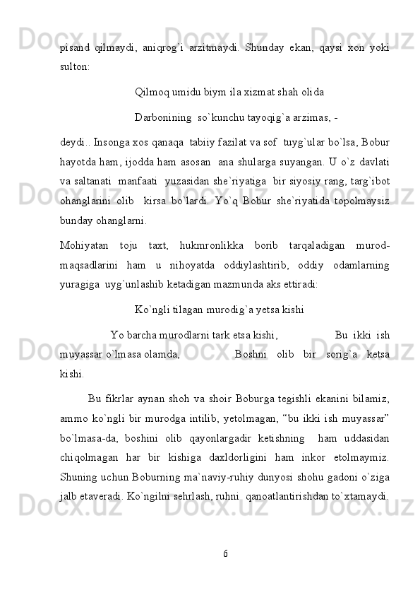 pisand   qilmaydi,   aniqrog`i   arzitmaydi.   Shunday   ekan,   qaysi   xon   yoki
sulton:  
    Qilmoq umidu biym ila xizmat shah olida  
    Darbonining  so`kunchu tayoqig`a arzimas, - 
deydi.. Insonga xos qanaqa  tabiiy fazilat va sof  tuyg`ular bo`lsa, Bobur
hayotda ham, ijodda ham asosan   ana shularga suyangan. U o`z davlati
va saltanati   manfaati  yuzasidan she`riyatiga  bir siyosiy rang, targ`ibot
ohanglarini   olib     kirsa   bo`lardi.   Yo`q   Bobur   she`riyatida   topolmaysiz
bunday ohanglarni.  
Mohiyatan   toju   taxt,   hukmronlikka   borib   tarqaladigan   murod-
maqsadlarini   ham   u   nihoyatda   oddiylashtirib,   oddiy   odamlarning
yuragiga  uyg`unlashib ketadigan mazmunda aks ettiradi:  
    Ko`ngli tilagan murodig`a yetsa kishi 
    Yo barcha murodlarni tark etsa kishi,      Bu   ikki   ish
muyassar o`lmasa olamda,      Boshni   olib   bir   sorig`a   ketsa
kishi.  
              Bu   fikrlar   aynan  shoh   va  shoir   Boburga  tegishli   ekanini   bilamiz,
ammo   ko`ngli   bir   murodga   intilib,   yetolmagan,   “bu   ikki   ish   muyassar”
bo`lmasa-da,   boshini   olib   qayonlargadir   ketishning     ham   uddasidan
chiqolmagan   har   bir   kishiga   daxldorligini   ham   inkor   etolmaymiz.
Shuning uchun Boburning ma`naviy-ruhiy dunyosi shohu gadoni o`ziga
jalb etaveradi. Ko`ngilni sehrlash, ruhni  qanoatlantirishdan to`xtamaydi.
6 