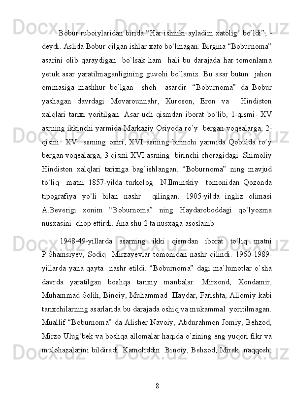              Bobur ruboiylaridan birida “Har ishniki ayladim xatolig` bo`ldi”, -
deydi. Aslida Bobur qilgan ishlar xato bo`lmagan. Birgina “Boburnoma”
asarini   olib   qaraydigan     bo`lsak   ham     hali   bu   darajada   har   tomonlama
yetuk  asar   yaratilmaganligining  guvohi   bo`lamiz.  Bu  asar  butun     jahon
ommasiga   mashhur   bo`lgan     shoh     asardir.   “Boburnoma”   da   Bobur
yashagan   davrdagi   Movarounnahr,   Xuroson,   Eron   va     Hindiston
xalqlari   tarixi   yoritilgan.   Asar   uch   qismdan   iborat   bo`lib,   1-qismi-   XV
asrning ikkinchi yarmida Markaziy Osiyoda ro`y  bergan voqealarga, 2-
qismi     XV     asrning   oxiri,   XVI   asrning   birinchi   yarmida   Qobulda   ro`y
bergan voqealarga, 3-qismi XVI asrning  birinchi choragidagi  Shimoliy
Hindiston   xalqlari   tarixiga   bag`ishlangan.   “Boburnoma”   ning   mavjud
to`liq     matni   1857-yilda   turkolog     N.Ilminskiy     tomonidan   Qozonda
tipografiya   yo`li   bilan   nashr     qilingan.   1905-yilda   ingliz   olimasi
A.Beverigi   xonim   “Boburnoma”   ning   Haydaroboddagi   qo`lyozma
nusxasini  chop ettirdi. Ana shu 2 ta nusxaga asoslanib 
1948-49-yillarda   asarning   ikki   qismdan   iborat   to`liq   matni
P.Shamsiyev,   Sodiq     Mirzayevlar   tomonidan   nashr   qilindi.   1960-1989-
yillarda  yana  qayta     nashr  etildi.   “Boburnoma”  dagi   ma`lumotlar  o`sha
davrda   yaratilgan   boshqa   tarixiy   manbalar:   Mirxond,   Xondamir,
Muhammad Solih, Binoiy, Muhammad   Haydar, Farishta, Allomiy kabi
tarixchilarning asarlarida bu darajada oshiq va mukammal  yoritilmagan.
Muallif “Boburnoma” da Alisher Navoiy, Abdurahmon Jomiy, Behzod,
Mirzo Ulug`bek va boshqa allomalar haqida o`zining eng yuqori fikr va
mulohazalarini bildiradi. Kamoliddin   Binoiy, Behzod, Mirak   naqqosh,
8 