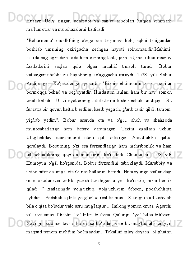 Husayn   Udiy   singari   adabiyot   va   san`at   arboblari   haqida   qimmatli
ma`lumotlar va mulohazalarni keltiradi.  
"Boburnoma"   muallifning   о 'ziga   xos   tarjimayi   holi,   aqlini   tanigandan
boshlab   umrining   oxirigacha   kechgan   hayoti   solnomasidir.Muhimi,
asarda eng og'ir damlarda ham o'zining tanti, jo'mard, mehribon insoniy
fazilatlarini   saqlab   qola   olgan   muallif   timsoli   turadi.   Bobur
vatanigamuhabbatini   hayotining   so'ngigacha   asraydi.   1528-   yili   Bobur
Andijonga,   Xo'jakalonga   yozadi:   "Bizni   ehtimomimiz   о l   sorilar
bormoqqa   behad   va   beg'oyatdir.   Hinduston   ishlari   h а m   bir   nav'   somon
topib keladi... Ul vil о y а tl а rning latofatlarini  kishi  nechuk unutqay...   В u
fursatta bir qovun keltirib erdilar, kesib yegach, g'arib ta'sir qildi, tamom
yig'lab   yedim".   Bobur   asarida   ota   v а   o'g'il,   shoh   v а   shahzoda
munosabatlariga   ham   befarq   qaramagan.   Taxtni   egallash   uchun
Ulug'bekday   donishmand   otani   qatl   qildirgan   Abdullatifni   qattiq
qoralaydi.   Boburning   o'zi   esa   farzandlariga   ham   mehribonlik   v а   ham
talabchanlikning   ajoyib   namunalarini   ko'rsatadi.   Chunonchi,   1528-   yili
Н um о yun   o'g'il   ko'rganida,   Bobur   farzandini   tabriklaydi.   Murabbiy   v а
ustoz   sifatida   unga   otalik   nasihatlarini   beradi.   Humoyunga   xatlaridagi
imlo   xatolaridan   tortib,   yurish-turishigacha   y о 'l   ko'rsatib,   mehribonlik
qiladi:   "...xatlaringda   yolg'uzluq,   yolg'uzluqim   debsen,   podshohliqta
aybdur... Podshohliq bila yolg'uzluq rost kelmas... Xatingni xud tashvish
bila o'qisa bo'ladur vale asru mug'laqtur ... Imlong y о m о n emas. Agarchi
х ili rost emas. Iltifotni "to" bilan bitibsen, Qulunjni "y о " bilan bitibsen.
Xatingni  xud har tavr qilib o'qisa bo'ladur, vale bu mug'laq alfozingdin
maqsud tamom m а hfum bo'lmaydur... Takalluf qilay deysen,   о l jihattin
9 