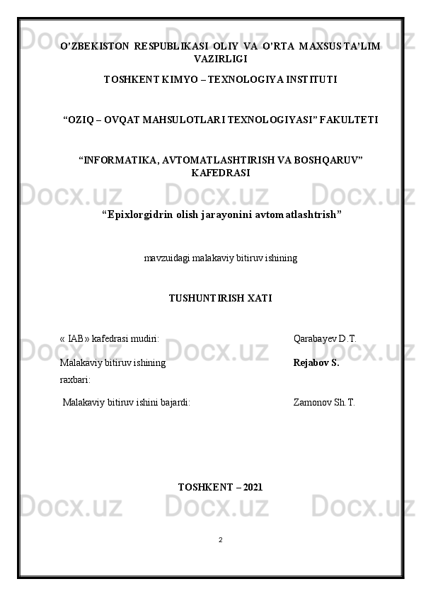 O’ZBEKISTON  RESPUBLIKASI  OLIY  VA  O’RTA  MAXSUS TA’LIM
VAZIRLIGI
TOSHKENT KIMY O  – TEXNOLOGIY A  INSTITUTI
“OZIQ – OVQAT MAHSULOTLARI TEXNOLOGIY A SI” FAKULTETI
“INFORMATIKA, AVTOMATLASHTIRISH VA BOSHQARUV”
KAFEDRASI
 “ Epixlorgidrin olish jarayonini avtomatlashtrish ”
mavzu i dagi malakaviy bitiruv ishining
TUSHUNTIRISH XATI 
« IAB» k afedra si  mudiri : Qarabayev  D .T.
Malakaviy bitiruv   ishining 
raxbari: Rejabov S.
Malakaviy bitiruv  i shini bajardi: Zamonov Sh.T.
TOSHKENT – 202 1
2 