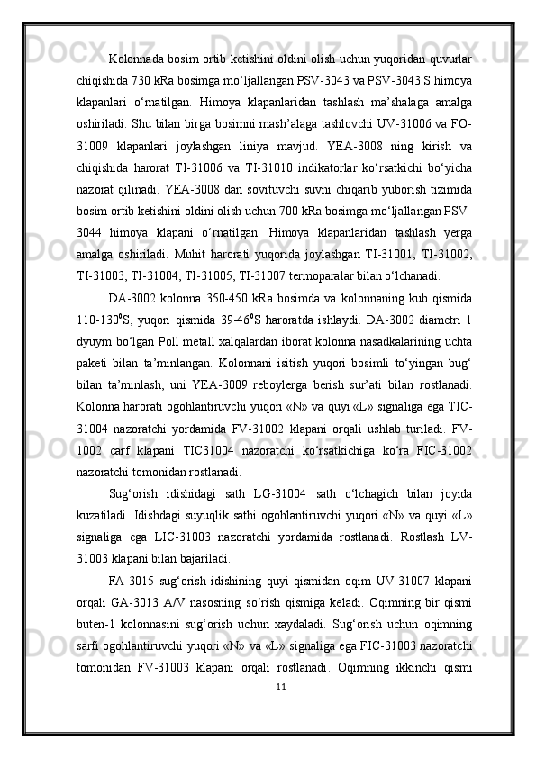 Kolonnada bosim ortib ketishini oldini olish uchun yuqoridan quvurlar
chiqishida 730 kRa bosimga mo‘ljallangan PSV-3043 va PSV-3043 S himoya
klapanlari   o‘rnatilgan.   Himoya   klapanlaridan   tashlash   ma’shalaga   amalga
oshiriladi. Shu bilan birga bosimni mash’alaga tashlovchi  UV-31006 va FO-
31009   klapanlari   joylashgan   liniya   mavjud.   YEA-3008   ning   kirish   va
chiqishida   harorat   TI-31006   va   TI-31010   indikatorlar   ko‘rsatkichi   bo‘yicha
nazorat   qilinadi.   YEA-3008   dan   sovituvchi   suvni   chiqarib   yuborish   tizimida
bosim ortib ketishini oldini olish uchun 700 kRa bosimga mo‘ljallangan PSV-
3044   himoya   klapani   o‘rnatilgan.   Himoya   klapanlaridan   tashlash   yerga
amalga   oshiriladi.   Muhit   harorati   yuqorida   joylashgan   TI-31001,   TI-31002,
TI-31003, TI-31004, TI-31005, TI-31007 termoparalar bilan o‘lchanadi.
DA-3002   kolonna   350-450   kRa   bosimda   va   kolonnaning   kub   qismida
110-130 0
S,   yuqori   qismida   39-46 0
S   haroratda   ishlaydi.   DA-3002   diametri   1
dyuym bo‘lgan Poll metall xalqalardan iborat kolonna nasadkalarining uchta
paketi   bilan   ta’minlangan.   Kolonnani   isitish   yuqori   bosimli   to‘yingan   bug‘
bilan   ta’minla sh ,   uni   YEA-3009   reboylerga   berish   sur’ati   bilan   rostlanadi.
Kolonna harorat i ogohlantiruvchi  yuqori «N» va quyi «L»  signaliga ega  TIC-
31004   nazoratchi   yordamida   FV-31002   klapani   orqali   ushlab   turiladi.   FV-
1002   c arf   k lapan i   TIC31004   nazoratchi   ko‘rsatkichiga   ko‘ra   FIC-31002
nazoratchi tomonidan rostlanadi.
Sug‘orish   idishidagi   sath   LG-31004   sath   o‘lchagich   bilan   joyida
kuzatiladi. Idishdagi  suyuqlik sathi   ogohlantiruvchi   yuqori  «N» va  quyi  «L»
signaliga   ega   LIC-31003   nazoratchi   yordamida   rostlanadi .   Rostlash   LV-
31003 klapani bilan bajariladi.
FA-3015   sug‘orish   idishining   quyi   qismidan   oqim   UV-31007   klapani
orqali   GA-3013   A/V   nasosning   s o‘ rish   qismiga   keladi.   Oqimning   bir   qismi
buten-1   kolonnasini   sug‘orish   uchun   xaydaladi.   Sug‘orish   uchun   oqimning
sarfi   ogohlantiruvchi   yuqori «N» va «L» signal iga ega   FIC-31003 nazoratchi
tomonidan   FV-31003   klapani   orqali   rostlanadi .   Oqimning   ikkinchi   qismi
11 