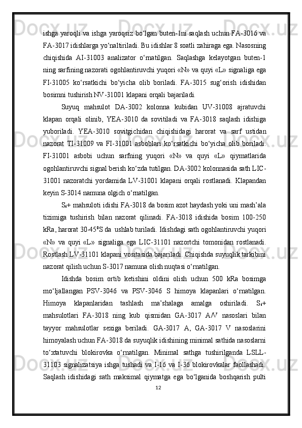 ishga yaroqli va ishga yaroqsiz   bo‘lgan buten-1ni saqlash uchun FA-3016 va
FA-3017 idishlarga yo‘naltiriladi. Bu idishlar 8 soatli za h iraga ega. Nasosning
chiqishida   AI-31003   analizator   o‘rnatilgan.   Saqlashga   kelayotgan   buten-1
ning sarfining nazorati  ogohlantiruvchi  yuqori «N» va quyi «L» signal iga ega
FI-31005   ko‘rsatkichi   bo‘yicha   olib   boriladi.   FA-3015   sug‘orish   idishidan
bosimni tushirish NV-31001 klapani  orqali  bajariladi.
Suyuq   mahsulot   DA-3002   kolonna   kubidan   UV-31008   ajratuvchi
klapan   orqali   olinib,   YEA-3010   da   sovitiladi   va   FA-3018   saqlash   idishiga
yuboriladi.   YEA-3010   sovitgichidan   chiqishida gi   harorat   va   sarf   ustidan
nazorat   TI-31009   va   FI-31001   asboblari   k o‘ rsa t kichi   bo‘yicha   olib   boriladi.
FI-31001   asbobi   uchun   sarfning   yuqori   «N»   va   quyi   «L»   qiymatlarida
ogohlantiruvchi  signal berish ko‘zda tutilgan. DA-3002 kolonnasida sath LIC-
31001 nazoratchi   yordamida   LV-31001 klapani   orqali   rostlanadi.  Klapandan
keyin S-3014 namuna   olgich o‘rnatilgan. 
S
6 + mahsuloti idishi FA-3018 da bosim azot haydash yoki uni mash’ala
tizimiga   tushirish   bilan   nazorat   qilinadi.   FA-3018   idishida   bosim   100-250
kRa ,  harorat   30-45 0
S da  ushlab turiladi. Idishda gi  sath  ogohlantiruvchi  yuqori
«N»   va   quyi   «L»   signaliga   ega   LIC-31101   nazortchi   tomonidan   rostlanadi .
Rostlash LV-31101 klapani vositasida bajariladi. Chiqishda suyuqlik tarkibini
nazorat qilish uchun S-3017 namuna olish nuqtasi o‘rnatilgan.
Idishda   bosim   ortib   ketishini   oldini   olish   uchun   500   kRa   bosimga
mo‘ljallangan   PSV-3046   va   PSV-3046   S   himoya   klapanlari   o‘rnatilgan.
Himoya   klapanlaridan   tashlash   ma’shalaga   amalga   oshiriladi .   S
6 +
mahsulotlari   FA-3018   ning   kub   qismidan   GA-3017   A/V   nasoslari   bilan
tayyor   mahsulotlar   sexiga   beriladi.   GA-3017   A,   GA-3017   V   nasoslarini
himoyalash uchun FA-3018 da suyuqlik idishining minimal sathida nasoslarni
to‘xtatuvchi   blokirovka   o‘rnatilgan .   Minimal   sathga   tushirilganda   LSLL-
31103 signalizatsiya  ishga  tushadi  va  I-16 va  I-36  blokirovkalar   faollashadi.
Saqlash   idishidagi   sath   maksimal   qiymatga   ega   bo‘lganida   boshqarish   pulti
12 