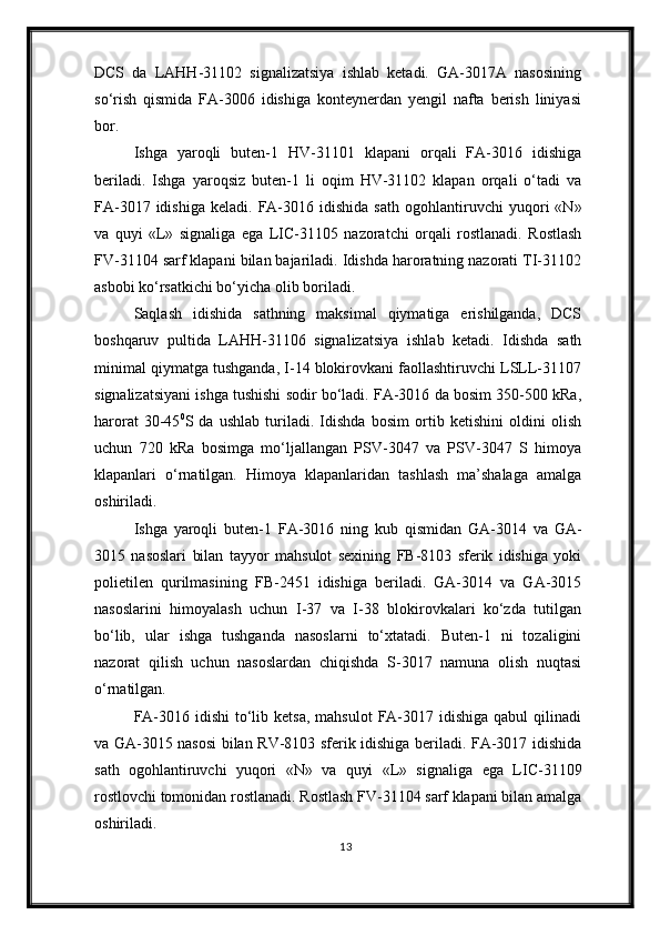 DCS   da   LAHH-31102   signalizatsiya   ishlab   ketadi.   GA-3017A   nasosining
so‘rish   qismida   FA-3006   idishiga   konteynerdan   yengil   nafta   berish   liniyasi
bor.
Ishga   yaroqli   buten-1   HV-31101   klapani   orqali   FA-3016   idishiga
beriladi.   Ishga   yaroqsiz   buten-1   li   oqim   HV-31102   klapan   orqali   o‘tadi   va
FA-3017  idishiga   keladi.  FA-3016  idishida   sath   ogohlantiruvchi   yuqori  «N»
va   quyi   «L»   signaliga   ega   LIC-31105   nazoratchi   orqali   rostlanadi.   Rostlash
FV-31104 sarf klapani bilan bajariladi. Idishda haroratning nazorati TI-31102
asbobi ko‘rsatkichi bo‘yicha olib boriladi.
Saqlash   idishida   sathning   maksimal   qiymatiga   erishilganda,   DCS
boshqaruv   pultida   LAHH-31106   signalizatsiya   ishlab   ketadi .   Idishda   sath
minimal qiymatga tushganda, I-14 blokirovkani faollashtiruvchi LSLL-31107
signalizatsiyani ishga tushishi sodir bo‘ladi. FA-3016 da bosim 350-500 kRa ,
harorat   30-45 0
S   da   ushlab   turiladi.   Idishda   bosim   ortib   ketishini   oldini   olish
uchun   720   kRa   bosimga   mo‘ljallangan   PSV-3047   va   PSV-3047   S   himoya
klapanlari   o‘rnatilgan.   Himoya   klapanlaridan   tashlash   ma’shalaga   amalga
oshiriladi .
Ishga   yaroqli   buten-1   FA-3016   ning   kub   qismidan   GA-3014   va   GA-
3015   nasoslari   bilan   tayyor   mahsulot   sexining   FB-8103   sferik   idishiga   yoki
polietilen   qurilmasining   FB- 2451   idishiga   beriladi.   GA-3014   va   GA-3015
nasoslarini   himoyalash   uchun   I-37   va   I-38   blokirovkalari   ko‘zda   tutilgan
bo‘lib,   ular   ishga   tushganda   nasoslarni   to‘xtatadi .   Buten-1   ni   tozaligini
nazorat   qilish   uchun   nasoslardan   chiqishda   S-3017   namuna   olish   nuqtasi
o‘rnatilgan.
FA-3016  idishi   to‘lib ketsa,   mahsulot   FA-3017  idishiga  qabul  qilinadi
va GA-3015 nasosi bilan RV-8103 sferik idishiga beriladi. FA-3017 idishida
sath   ogohlantiruvchi   yuqori   «N»   va   quyi   «L»   signali ga   ega   LIC-31109
rostlovchi tomonidan  rostlanadi . Rostlash FV-31104 sarf klapani bilan  amalga
oshiriladi .
13 