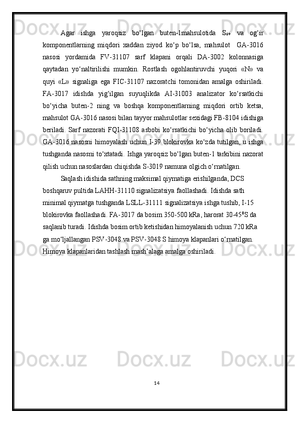 Agar   ishga   yaroqsiz   bo‘lgan   buten-1mahsulotida   S
6+   va   og‘ir
komponentlarning   miqdori   xaddan   ziyod   ko‘p   bo‘lsa,   mahsulot     GA-3016
nasosi   yordamida   FV-31107   sarf   klapani   orqali   DA-3002   kolonnasiga
qaytadan   yo‘naltirilishi   mumkin.   Rostlash   ogohlantiruvchi   yuqori   «N»   va
quyi   «L»   signaliga   ega   FIC-31107   nazoratchi   tomonidan   amalga   oshiriladi.
FA-3017   idishda   yig‘ilgan   suyuqlikda   AI-31003   analizator   ko‘rsatkichi
bo‘yicha   buten-2   ning   va   boshqa   komponentlarning   miqdori   ortib   ketsa,
mahsulot GA-3016 nasosi bilan tayyor mahsulotlar sexidagi FB-8104 idishiga
beriladi.   Sarf   nazorati   FQI-31108   asbobi   ko‘rsatkichi   bo‘yicha   olib   boriladi.
GA-3016 nasosni himoyalash uchun I-39 blokirovka ko‘zda tutilgan, u ishga
tushganda nasosni to‘xtatadi. Ishga yaroqsiz bo‘lgan buten-1 tarkibini nazorat
qilish uchun nasoslardan chiqishda S-3019 namuna olgich o‘rnatilgan.
Saqlash idishida sathning maksimal qiymatiga erishilganda, DCS 
boshqaruv pultida LAHH-31110 signalizatsiya faollashadi. Idishda sath 
minimal qiymatga tushganda LSLL-31111 signalizatsiya ishga tushib, I-15 
blokirovka faollashadi. FA-3017 da bosim 350-500 kRa, harorat 30-45 0
S da 
saqlanib turadi. Idishda bosim ortib ketishidan himoyalanish uchun 720 kRa 
ga mo‘ljallangan PSV-3048 va PSV-3048 S himoya klapanlari o‘rnatilgan. 
Himoya klapanlaridan tashlash mash’alaga amalga oshiriladi .
14 