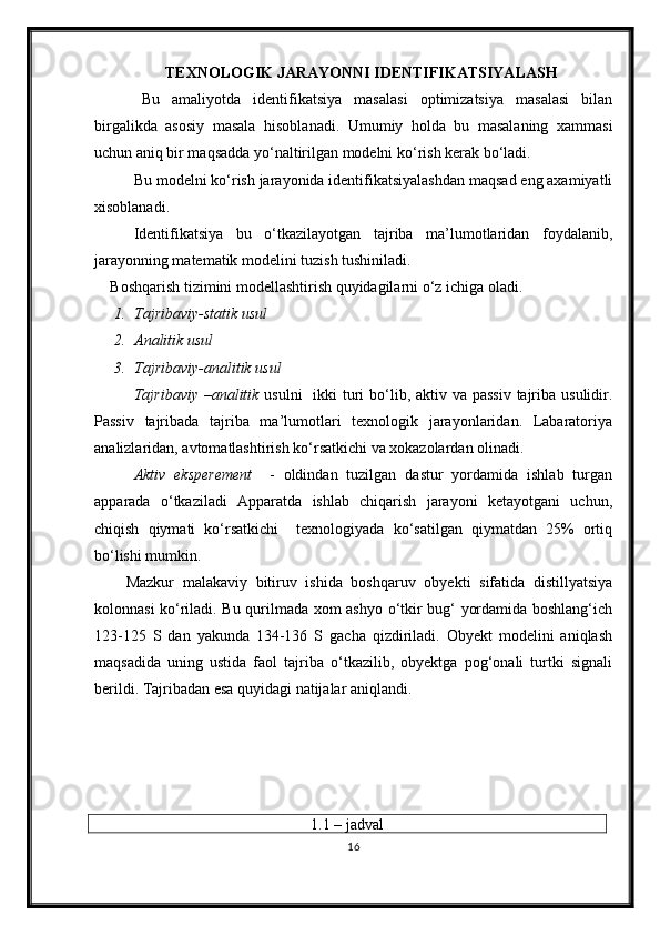 TEXNOLOGIK JARAYONNI IDENTIFIKATSIYAL A SH
Bu   amaliyotda   identifikatsiya   masalasi   optimizatsiya   masalasi   bilan
birgalikda   asosiy   masala   h isoblanadi.   Umumiy   holda   bu   masalaning   xammasi
uchun aniq bir maqsadda yo‘naltirilgan modelni ko‘rish kerak bo‘ladi.
Bu modelni ko‘rish jarayonida identifikatsiyalashdan maqsad eng axamiyatli
xisoblanadi.
Identifikatsiya   bu   o‘tkazilayotgan   tajriba   ma’lumotlaridan   foydalanib,
jarayonning matematik modelini tuzish tushiniladi.
Boshqarish tizimini modellashtirish quyidagilarni o‘z ichiga oladi.
1. Tajribaviy-statik usul
2. Analitik usul
3. Tajribaviy-analitik usul
Tajribaviy –analitik   usulni    ikki  turi  bo‘lib, aktiv va passiv  tajriba usulidir.
Passiv   tajribada   tajriba   ma’lumotlari   texnologik   jarayonlaridan.   Labaratoriya
analizlaridan, avtomatlashtirish ko‘rsatkichi va xokazolardan olinadi.
Aktiv   eksperement     -   oldindan   tuzilgan   dastur   yordamida   ishlab   turgan
apparada   o‘tkaziladi   Apparatda   ishlab   chiqarish   jarayoni   ketayotgani   uchun,
chiqish   qiymati   ko‘rsatkichi     texnologiyada   ko‘satilgan   qiymatdan   25%   ortiq
bo‘lishi mumkin.
Mazkur   malakaviy   bitiruv   ishida   boshqaruv   obyekti   sifatida   distillyatsiya
kolonnasi ko‘riladi. Bu qurilmada xom ashyo o‘tkir bug‘ yordamida boshlang‘ich
123-125   S   dan   yakunda   134-136   S   gacha   qizdiriladi.   Obyekt   modelini   aniqlash
maqsadida   uning   ustida   faol   tajriba   o‘tkazilib,   obyektga   pog‘onali   turtki   signali
berildi. Tajribadan esa quyidagi natijalar aniqlandi.
1.1 – jadval
16 