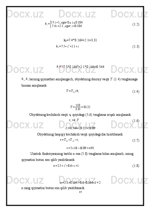 k
1 ={ 17 z + 1 , agar 0 ≤ z ≤ 0.104
7.4 z + 2.1 , agar z > 0.104 (1.2)
k
1 =7.4*0 . 164+2.1= 3.31	
k2=7.5	∗z2+2.1	∗z
(1.3)	
k2=¿
7.5* 0.164 2
+2.1* 0.164 =0. 544	
k1
,  k
2   larning qiymatlari aniqlangach, obyektning doimiy vaqti  T   (1.4) tenglamaga 
binoan aniqlanadi.	
T=Tbd/k1
(1.4)	
T=	110
3.31	=33.22
Obyektning kechikish vaqti τ
1  quyidagi (5.6) tenglama orqali aniqlanadi.	
τ1=k2T
(1.6)	
τ1=0.544	∗33.22	=18.09
Obyektning haqiqiy kechikish vaqti quyidagicha hisoblanadi.	
τ=T0a+Tab−τ1
(1.7)	
τ=5+18	−18.09	=4.91
Uzatish funksiyasining tartibi n esa (5.8) tenglama bilan aniqlanib, uning 
qiymatini butun son qilib yaxlitlanadi. 
n = 2.5 ∗ z 2
+ 8.6 ∗ z + 1
(1.8)
n = 2.5 ∗ 0.164 2
+ 8.6 ∗ 0.164 + 1 ≈ 2
n ning qiymatini butun son qilib yaxlitlanadi.
19 