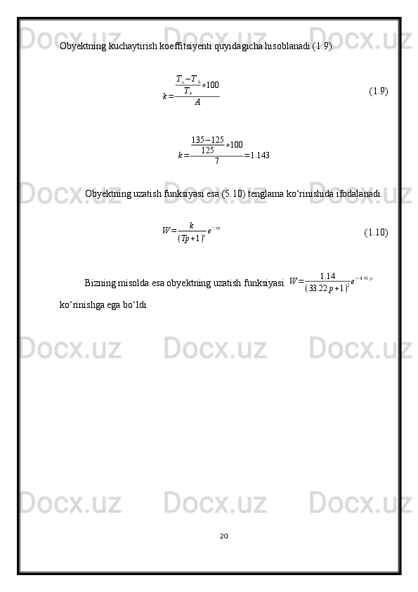 Obyektning kuchaytirish koeffitsiyenti quyidagicha hisoblanadi (1.9).
k = T
o − T
b
T
b ∗ 100
A (1.9)
k = 135 − 125
125 ∗ 100
7 = 1.143
Obyektning uzatish funksiyasi esa (5.10) tenglama ko‘rinishida ifodalanadi.W	=	k	
(Tp	+1)ne−τp
(1.10)
Bizning misolda esa obyektning uzatish funksiyasi  	
W	=	1.14	
(33.22	p+1)2e−4.91	p  
ko‘rinishga ega bo‘ldi.
20 