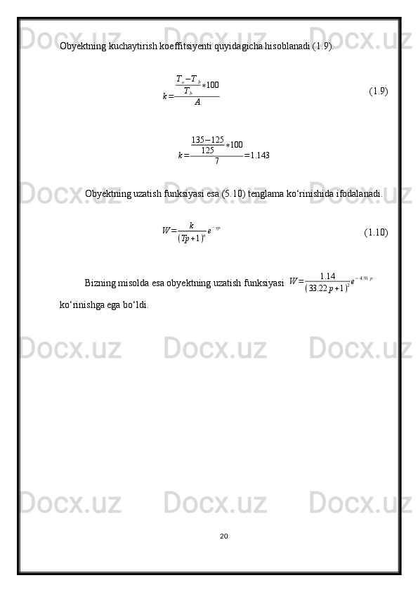 Obyektning kuchaytirish koeffitsiyenti quyidagicha hisoblanadi (1.9).
k = T
o − T
b
T
b ∗ 100
A (1.9)
k = 135 − 125
125 ∗ 100
7 = 1.143
Obyektning uzatish funksiyasi esa (5.10) tenglama ko‘rinishida ifodalanadi.W	=	k	
(Tp	+1)ne−τp
(1.10)
Bizning misolda esa obyektning uzatish funksiyasi  	
W	=	1.14	
(33.22	p+1)2e−4.91	p  
ko‘rinishga ega bo‘ldi.
20