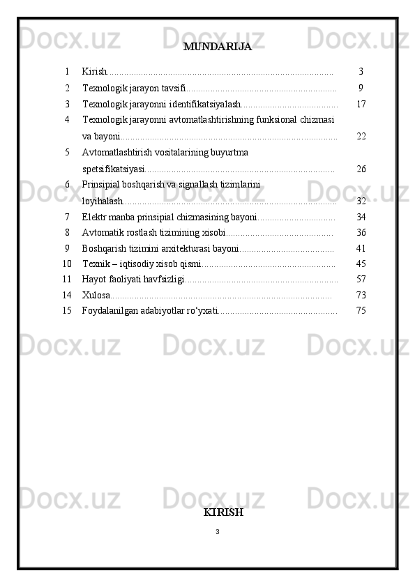MUNDARIJA
1 Kirish............................................................................................. 3
2 Texnologik jarayon tavsifi........................................................ ...... 9
3 Texnologik jarayon ni identifikatsiyalash ................................. ....... 17
4 Texnologik jarayonni avtomatlashtirishning funksional chizmasi 
va bayoni........................................................................... .............. 22
5 Avtomatlashtirish vositalarining buyurtma 
spetsifikatsiyasi........................................................................... ... 26
6 Prinsipial boshqarish va signallash tizim larini 
loyi h ala sh..................................................................................... ... 32
7 Elektr manba prinsipial chizmasining bayoni.......................... ...... 34
8 Avtomatik rostlash tizimining xisobi.................................... ........ 36
9 Boshqarish tizimini arxitekturasi bayoni................................ ....... 41
10 Texnik – iqtisodiy xisob qismi................................................ ....... 45
11 Hayot faoliyati havfsizligi ............................................................... 5 7
14 Xulosa........................................................................................... 7 3
15 Foydalanilgan adabiyotlar ro‘yxati.......................................... ....... 7 5
KIRISH
3 