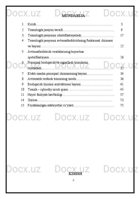 MUNDARIJA
1 Kirish............................................................................................. 3
2 Texnologik jarayon tavsifi........................................................ ...... 9
3 Texnologik jarayon ni identifikatsiyalash ................................. ....... 17
4 Texnologik jarayonni avtomatlashtirishning funksional chizmasi 
va bayoni........................................................................... .............. 22
5 Avtomatlashtirish vositalarining buyurtma 
spetsifikatsiyasi........................................................................... ... 26
6 Prinsipial boshqarish va signallash tizim larini 
loyi h ala sh..................................................................................... ... 32
7 Elektr manba prinsipial chizmasining bayoni.......................... ...... 34
8 Avtomatik rostlash tizimining xisobi.................................... ........ 36
9 Boshqarish tizimini arxitekturasi bayoni................................ ....... 41
10 Texnik – iqtisodiy xisob qismi................................................ ....... 45
11 Hayot faoliyati havfsizligi ............................................................... 5 7
14 Xulosa........................................................................................... 7 3
15 Foydalanilgan adabiyotlar ro‘yxati.......................................... ....... 7 5
KIRISH
3