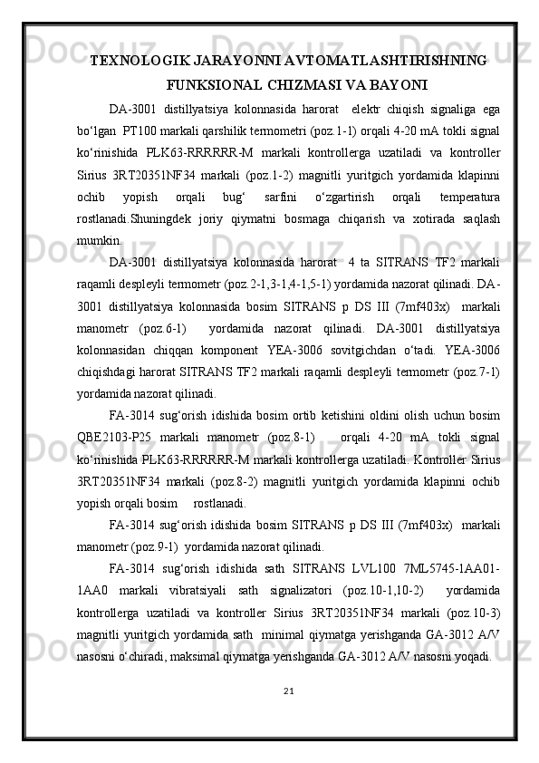 TEXNOLOGIK JARAYONNI AVTOMATLASHTIRISHNING
FUNKSIONAL   CHIZMASI VA BAYONI
DA-3001   distillyatsiya   kolonnasida   harorat     elektr   chiqish   signaliga   ega
bo‘lgan  PT100 markali qarshilik termometri (poz.1-1) orqali 4-20 mA tokli signal
ko‘rinishida   PLK63-RRRRRR-M   markali   kontrollerga   uzatiladi   va   kontroller
Sirius   3RT20351NF34   markali   (poz.1-2)   magnitli   yuritgich   yordamida   klapinni
ochib   yopish   orqali   bug‘   sarfini   o‘zgartirish   orqali   temperatura
rostlanadi.Shuningdek   joriy   qiymatni   bosmaga   chiqarish   va   xotirada   saqlash
mumkin.
DA-3001   distillyatsiya   kolonnasida   harorat     4   ta   SITRANS   TF2   markali
raqamli despleyli termometr (poz.2-1,3-1,4-1,5-1) yordamida nazorat qilinadi. DA-
3001   distillyatsiya   kolonnasida   bosim   SITRANS   p   DS   III   (7mf403x)     markali
manometr   (poz.6-1)     yordamida   nazorat   qilinadi.   DA-3001   distillyatsiya
kolonnasidan   chiqqan   komponent   YEA-3006   sovitgichdan   o‘tadi.   YEA-3006
chiqishdagi harorat SITRANS TF2 markali raqamli despleyli termometr (poz.7-1)
yordamida nazorat qilinadi.
FA-3014   sug‘orish   idishida   bosim   ortib   ketishini   oldini   olish   uchun   bosim
QBE2103-P25   markali   manometr   (poz.8-1)       orqali   4-20   mA   tokli   signal
ko‘rinishida PLK63-RRRRRR-M markali kontrollerga uzatiladi. Kontroller Sirius
3RT20351NF34   markali   (poz.8-2)   magnitli   yuritgich   yordamida   klapinni   ochib
yopish orqali bosim     rostlanadi.
FA-3014   sug‘orish   idishida   bosim   SITRANS   p   DS   III   (7mf403x)     markali
manometr (poz.9-1)  yordamida nazorat qilinadi.
FA-3014   sug‘orish   idishida   sath   SITRANS   LVL100   7ML5745-1AA01-
1AA0   markali   vibratsiyali   sath   signalizatori   (poz.10-1,10-2)     yordamida
kontrollerga   uzatiladi   va   kontroller   Sirius   3RT20351NF34   markali   (poz.10-3)
magnitli  yuritgich  yordamida sath     minimal  qiymatga  yerishganda   GA-3012  A/V
nasosni o‘chiradi, maksimal qiymatga yerishganda GA-3012 A/V nasosni yoqadi.
21