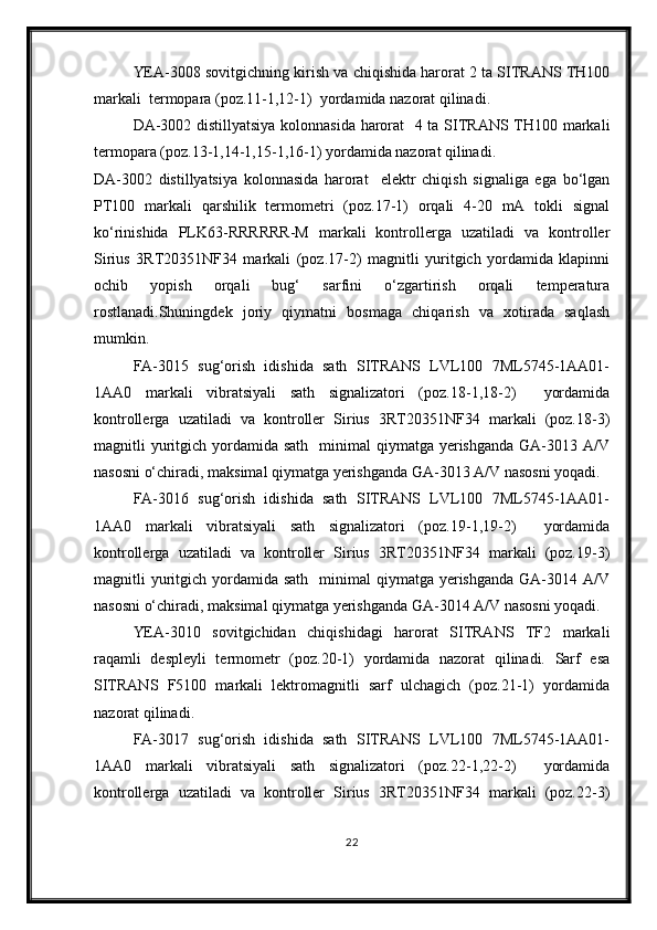 YEA-3008 sovitgichning kirish va chiqishida harorat 2 ta SITRANS TH100
markali  termopara (poz.11-1,12-1)  yordamida nazorat qilinadi.
DA-3002 distillyatsiya kolonnasida harorat   4 ta SITRANS TH100 markali
termopara (poz.13-1,14-1,15-1,16-1) yordamida nazorat qilinadi.
DA-3002   distillyatsiya   kolonnasida   harorat     elektr   chiqish   signaliga   ega   bo‘lgan
PT100   markali   qarshilik   termometri   (poz.17-1)   orqali   4-20   mA   tokli   signal
ko‘rinishida   PLK63-RRRRRR-M   markali   kontrollerga   uzatiladi   va   kontroller
Sirius   3RT20351NF34   markali   (poz.17-2)   magnitli   yuritgich   yordamida   klapinni
ochib   yopish   orqali   bug‘   sarfini   o‘zgartirish   orqali   temperatura
rostlanadi.Shuningdek   joriy   qiymatni   bosmaga   chiqarish   va   xotirada   saqlash
mumkin.
FA-3015   sug‘orish   idishida   sath   SITRANS   LVL100   7ML5745-1AA01-
1AA0   markali   vibratsiyali   sath   signalizatori   (poz.18-1,18-2)     yordamida
kontrollerga   uzatiladi   va   kontroller   Sirius   3RT20351NF34   markali   (poz.18-3)
magnitli  yuritgich  yordamida sath     minimal  qiymatga  yerishganda   GA-3013  A/V
nasosni o‘chiradi, maksimal qiymatga yerishganda GA-3013 A/V nasosni yoqadi.
FA-3016   sug‘orish   idishida   sath   SITRANS   LVL100   7ML5745-1AA01-
1AA0   markali   vibratsiyali   sath   signalizatori   (poz.19-1,19-2)     yordamida
kontrollerga   uzatiladi   va   kontroller   Sirius   3RT20351NF34   markali   (poz.19-3)
magnitli  yuritgich  yordamida sath     minimal  qiymatga  yerishganda   GA-3014  A/V
nasosni o‘chiradi, maksimal qiymatga yerishganda GA-3014 A/V nasosni yoqadi.
YEA-3010   sovitgichidan   chiqishidagi   harorat   SITRANS   TF2   markali
raqamli   despleyli   termometr   (poz.20-1)   yordamida   nazorat   qilinadi.   Sarf   esa
SITRANS   F5100   markali   lektromagnitli   sarf   ulchagich   (poz.21-1)   yordamida
nazorat qilinadi.
FA-3017   sug‘orish   idishida   sath   SITRANS   LVL100   7ML5745-1AA01-
1AA0   markali   vibratsiyali   sath   signalizatori   (poz.22-1,22-2)     yordamida
kontrollerga   uzatiladi   va   kontroller   Sirius   3RT20351NF34   markali   (poz.22-3)
22 