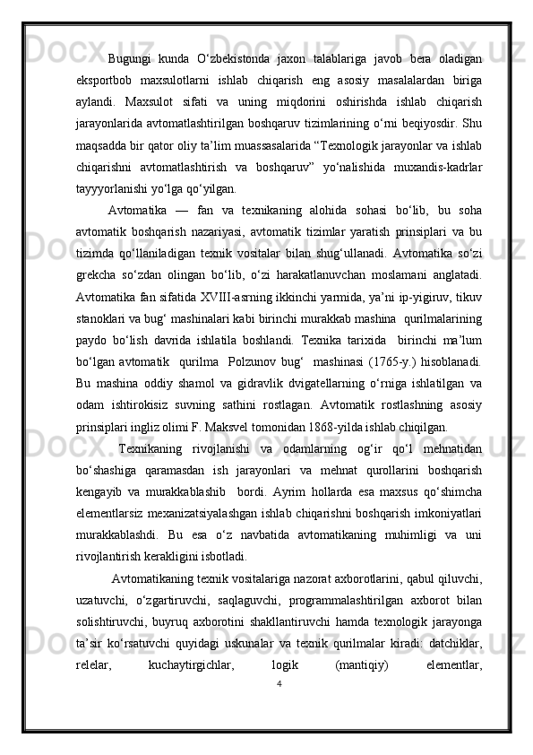 Bugungi   kunda   O‘zbekistonda   jaxon   talablariga   javob   bera   oladigan
eksportbob   maxsulotlarni   ishlab   chiqarish   eng   asosiy   masalalardan   biriga
aylandi.   Maxsulot   sifati   va   uning   miqdorini   oshirishda   ishlab   chiqarish
jarayonlarida avtomatlashtirilgan boshqaruv  tizimlarining o‘rni  beqiyosdir. Shu
maqsadda bir qator oliy ta’lim muassasalarida “Texnologik jarayonlar va ishlab
chiqarishni   avtomatlashtirish   va   boshqaruv”   yo‘nalishida   muxandis-kadrlar
tayyyorlanishi yo‘lga qo‘yilgan.
Avtomatika   —   fan   va   texnikaning   alohida   sohasi   bo‘lib,   bu   soha
avtomatik   boshqarish   nazariyasi,   avtomatik   tizimlar   yaratish   prinsiplari   va   bu
tizimda   qo‘llaniladigan   texnik   vositalar   bilan   shug‘ullanadi.   Avtomatika   so‘zi
grekcha   so‘zdan   olingan   bo‘lib,   o‘zi   harakatlanuvchan   moslamani   anglatadi.
Avtomatika fan sifatida XVIII-asrning ikkinchi yarmida, ya’ni ip-yigiruv, tikuv
stanoklari va bug‘ mashinalari kabi birinchi murakkab mashina  qurilmalarining
paydo   bo‘lish   davrida   ishlatila   boshlandi.   Texnika   tarixida     birinchi   ma’lum
bo‘lgan   avtomatik     qurilma     Polzunov   bug‘     mashinasi   (1765-y.)   hisoblanadi.
Bu   mashina   oddiy   shamol   va   gidravlik   dvigatellarning   o‘rniga   ishlatilgan   va
odam   ishtirokisiz   suvning   sathini   rostlagan.   Avtomatik   rostlashning   asosiy
prinsiplari ingliz olimi F. Maksvel tomonidan 1868-yilda ishlab chiqilgan.
     Texnikaning   rivojlanishi   va   odamlarning   og‘ir   qo‘l   mehnatidan
bo‘shashiga   qaramasdan   ish   jarayonlari   va   mehnat   qurollarini   boshqarish
kengayib   va   murakkablashib     bordi.   Ayrim   hollarda   esa   maxsus   qo‘shimcha
elementlarsiz mexanizatsiyalashgan  ishlab chiqarishni  boshqarish imkoniyatlari
murakkablashdi.   Bu   esa   o‘z   navbatida   avtomatikaning   muhimligi   va   uni
rivojlantirish kerakligini isbotladi. 
    Avtomatikaning texnik vositalariga nazorat axborotlarini, qabul qiluvchi,
uzatuvchi,   o‘zgartiruvchi,   saqlaguvchi,   programmalashtirilgan   axborot   bilan
solishtiruvchi,   buyruq   axborotini   shakllantiruvchi   hamda   texnologik   jarayonga
ta’sir   ko‘rsatuvchi   quyidagi   uskunalar   va   texnik   qurilmalar   kiradi:   datchiklar,
relelar,   kuchaytirgichlar,   logik   (mantiqiy)   elementlar,
4 