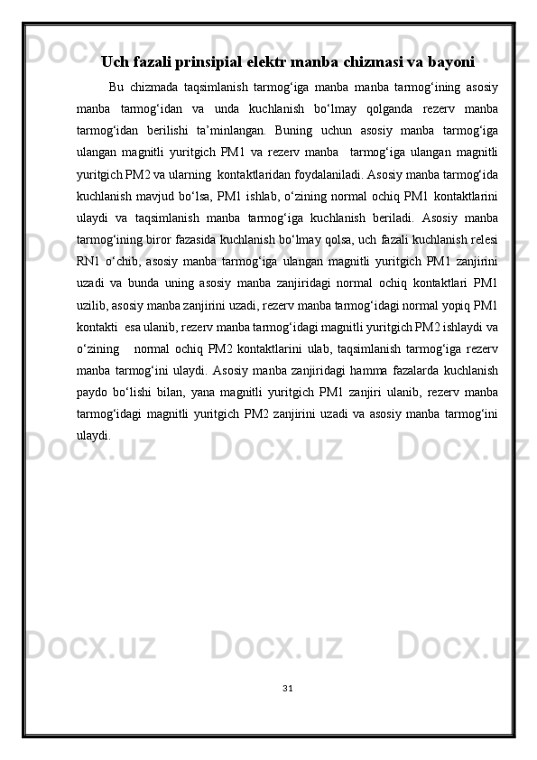 Uch fazali p rinsipial  e lektr manba chizmasi  va  bayoni
Bu   chizmada   taqsimlanish   tarmog‘iga   manba   manba   tarmog‘ining   asosiy
manba   tarmog‘idan   va   unda   kuchlanish   bo‘lmay   qolganda   rezerv   manba
tarmog‘idan   berilishi   ta’minlangan.   Buning   uchun   asosiy   manba   tarmog‘iga
ulangan   magnitli   yuritgich   PM1   va   rezerv   manba     tarmog‘iga   ulangan   magnitli
yuritgich PM2 va ularning  kontaktlaridan foydalaniladi. Asosiy manba tarmog‘ida
kuchlanish   mavjud   bo‘lsa,   PM1   ishlab,   o‘zining   normal   ochiq   PM1   kontaktlarini
ulaydi   va   taqsimlanish   manba   tarmog‘iga   kuchlanish   beriladi.   Asosiy   manba
tarmog‘ining biror fazasida kuchlanish bo‘lmay qolsa, uch fazali kuchlanish relesi
RN1   o‘chib,   asosiy   manba   tarmog‘iga   ulangan   magnitli   yuritgich   PM1   zanjirini
uzadi   va   bunda   uning   asosiy   manba   zanjiridagi   normal   ochiq   kontaktlari   PM1
uzilib, asosiy manba zanjirini uzadi, rezerv manba tarmog‘idagi normal yopiq PM1
kontakti  esa ulanib, rezerv manba tarmog‘idagi magnitli yuritgich PM2 ishlaydi va
o‘zining       normal   ochiq   PM2   kontaktlarini   ulab,   taqsimlanish   tarmog‘iga   rezerv
manba   tarmog‘ini   ulaydi.   Asosiy   manba   zanjiridagi   hamma   fazalarda   kuchlanish
paydo   bo‘lishi   bilan,   yana   magnitli   yuritgich   PM1   zanjiri   ulanib,   rezerv   manba
tarmog‘idagi   magnitli   yuritgich   PM2   zanjirini   uzadi   va   asosiy   manba   tarmog‘ini
ulaydi. 
31 