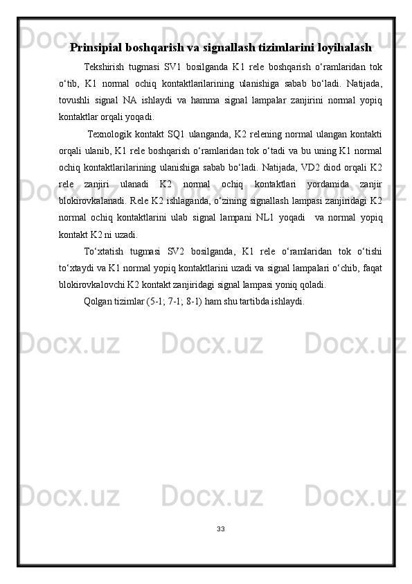 Prinsipial boshqarish va signallash tizim larini loyi h ala sh
Tekshirish   tugmasi   SV1   bosilganda   K1   rele   boshqarish   o‘ramlaridan   tok
o‘tib,   K1   normal   ochiq   kontaktlarilarining   ulanishiga   sabab   bo‘ladi.   Natijada,
tovushli   signal   NA   ishlaydi   va   hamma   signal   lampalar   zanjirini   normal   yopiq
kontaktlar orqali yoqadi.
  Texnologik   kontakt   SQ1   ulanganda,   K2   relening   normal   ulangan   kontakti
orqali  ulanib, K1 rele boshqarish  o‘ramlaridan tok o‘tadi  va  bu uning K1 normal
ochiq   kontaktlarilarining   ulanishiga   sabab   bo‘ladi.   Natijada,   VD2   diod   orqali   K2
rele   zanjiri   ulanadi   K2   normal   ochiq   kontaktlari   yordamida   zanjir
blokirovkalanadi.   Rele  K2  ishlaganda,  o‘zining  signallash   lampasi  zanjiridagi  K2
normal   ochiq   kontaktlarini   ulab   signal   lampani   N L 1   yoqadi     va   normal   yopiq
kontakt K2 ni uzadi.
To‘xtatish   tugmasi   SV2   bosilganda,   K1   rele   o‘ramlaridan   tok   o‘tishi
to‘xtaydi va K1 normal yopiq kontaktlarini uzadi va signal lampalari o‘chib, faqat
blokirovkalovchi K2 kontakt zanjiridagi signal lampasi yoniq qoladi.
Qolgan tizimlar (5-1; 7-1; 8-1) ham shu tartibda ishlaydi.
33 