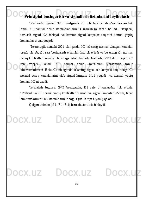 Prinsipial boshqarish va signallash tizim larini loyi h ala sh
Tekshirish   tugmasi   SV1   bosilganda   K1   rele   boshqarish   o‘ramlaridan   tok
o‘tib,   K1   normal   ochiq   kontaktlarilarining   ulanishiga   sabab   bo‘ladi.   Natijada,
tovushli   signal   NA   ishlaydi   va   hamma   signal   lampalar   zanjirini   normal   yopiq
kontaktlar orqali yoqadi.
  Texnologik   kontakt   SQ1   ulanganda,   K2   relening   normal   ulangan   kontakti
orqali  ulanib, K1 rele boshqarish  o‘ramlaridan tok o‘tadi  va  bu uning K1 normal
ochiq   kontaktlarilarining   ulanishiga   sabab   bo‘ladi.   Natijada,   VD2   diod   orqali   K2
rele   zanjiri   ulanadi   K2   normal   ochiq   kontaktlari   yordamida   zanjir
blokirovkalanadi.   Rele  K2  ishlaganda,  o‘zining  signallash   lampasi  zanjiridagi  K2
normal   ochiq   kontaktlarini   ulab   signal   lampani   N L 1   yoqadi     va   normal   yopiq
kontakt K2 ni uzadi.
To‘xtatish   tugmasi   SV2   bosilganda,   K1   rele   o‘ramlaridan   tok   o‘tishi
to‘xtaydi va K1 normal yopiq kontaktlarini uzadi va signal lampalari o‘chib, faqat
blokirovkalovchi K2 kontakt zanjiridagi signal lampasi yoniq qoladi.
Qolgan tizimlar (5-1; 7-1; 8-1) ham shu tartibda ishlaydi.
33