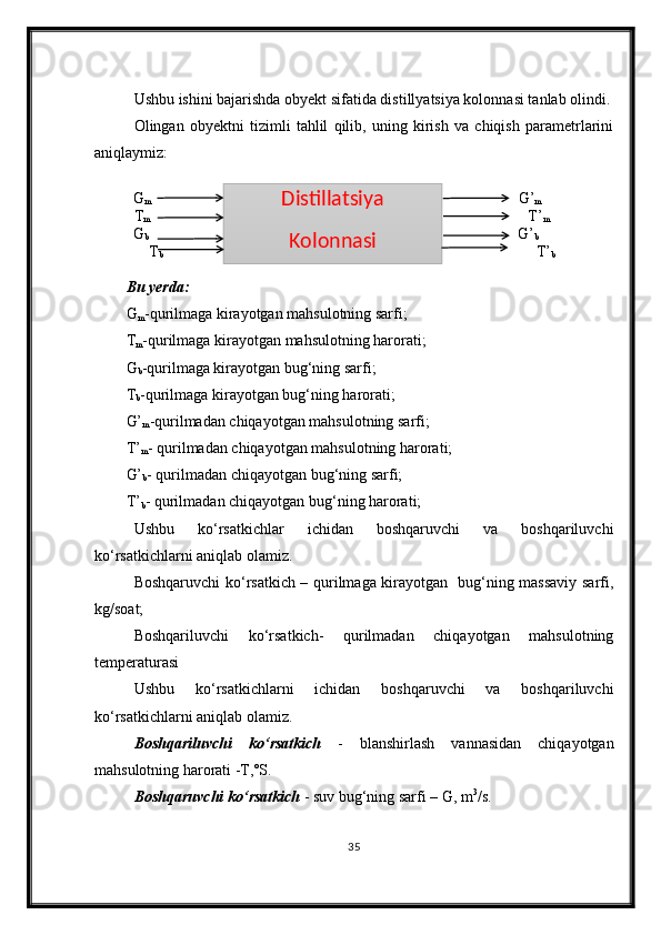 Ushbu ishini bajarishda obyekt sifatida distillyatsiya kolonnasi tanlab olindi.
Olingan   obyektni   tizimli   tahlil   qilib,   uning   kirish   va   chiqish   parametrlarini
aniqlaymiz:
              G
m                                                                                                    G’
m
T
m                                                                                                        T’
m
                  G
b                                                                                                     G’
b
              T
b                                                                                                  T’
b
Bu yerda:
G
m -qurilmaga kirayotgan mahsulotning sarfi;
T
m -qurilmaga kirayotgan mahsulotning harorati;
G
b -qurilmaga kirayotgan bug‘ning sarfi;
T
b -qurilmaga kirayotgan bug‘ning harorati;
G’
m -qurilmadan chiqayotgan mahsulotning sarfi;
T’
m - qurilmadan chiqayotgan mahsulotning harorati;
G’
b - qurilmadan chiqayotgan bug‘ning sarfi;
T’
b - qurilmadan chiqayotgan bug‘ning harorati;
Ushbu   ko‘rsatkichlar   ichidan   boshqaruvchi   va   boshqariluvchi
ko‘rsatkichlarni aniqlab olamiz.
Boshqaruvchi ko‘rsatkich – qurilmaga kirayotgan   bug‘ning massaviy sarfi,
kg/soat; 
Boshqariluvchi   ko‘rsatkich-   qurilmadan   chiqayotgan   mahsulotning
temperaturasi
Ushbu   ko‘rsatkichlarni   ichidan   boshqaruvchi   va   boshqariluvchi
ko‘rsatkichlarni aniqlab olamiz.
Boshqariluvchi   ko‘rsatkich   -   blanshirlash   vannasidan   chiqayotgan
mahsulotning harorati -T,˚S.
Boshqaruvchi ko‘rsatkich  - suv bug‘ning sarfi – G, m 3
/s.
35Distillatsiya 
Kolonnasi   