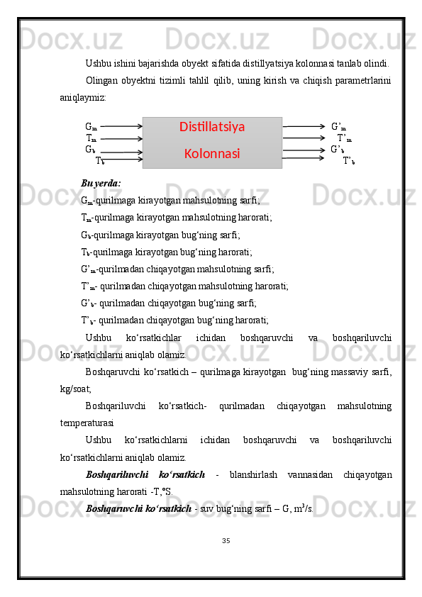 Ushbu ishini bajarishda obyekt sifatida distillyatsiya kolonnasi tanlab olindi.
Olingan   obyektni   tizimli   tahlil   qilib,   uning   kirish   va   chiqish   parametrlarini
aniqlaymiz:
              G
m                                                                                                    G’
m
T
m                                                                                                        T’
m
                  G
b                                                                                                     G’
b
              T
b                                                                                                  T’
b
Bu yerda:
G
m -qurilmaga kirayotgan mahsulotning sarfi;
T
m -qurilmaga kirayotgan mahsulotning harorati;
G
b -qurilmaga kirayotgan bug‘ning sarfi;
T
b -qurilmaga kirayotgan bug‘ning harorati;
G’
m -qurilmadan chiqayotgan mahsulotning sarfi;
T’
m - qurilmadan chiqayotgan mahsulotning harorati;
G’
b - qurilmadan chiqayotgan bug‘ning sarfi;
T’
b - qurilmadan chiqayotgan bug‘ning harorati;
Ushbu   ko‘rsatkichlar   ichidan   boshqaruvchi   va   boshqariluvchi
ko‘rsatkichlarni aniqlab olamiz.
Boshqaruvchi ko‘rsatkich – qurilmaga kirayotgan   bug‘ning massaviy sarfi,
kg/soat; 
Boshqariluvchi   ko‘rsatkich-   qurilmadan   chiqayotgan   mahsulotning
temperaturasi
Ushbu   ko‘rsatkichlarni   ichidan   boshqaruvchi   va   boshqariluvchi
ko‘rsatkichlarni aniqlab olamiz.
Boshqariluvchi   ko‘rsatkich   -   blanshirlash   vannasidan   chiqayotgan
mahsulotning harorati -T,˚S.
Boshqaruvchi ko‘rsatkich  - suv bug‘ning sarfi – G, m 3
/s.
35Distillatsiya 
Kolonnasi