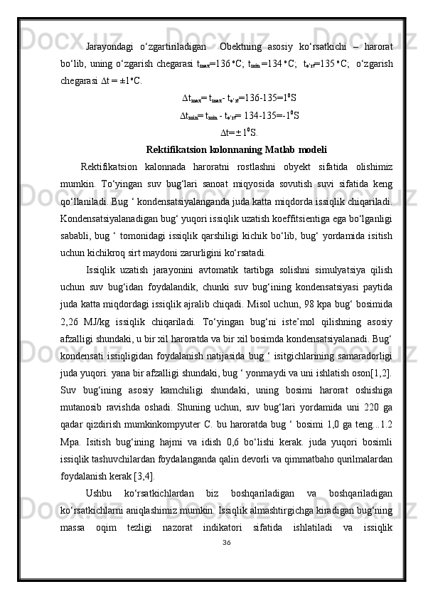 Jarayondagi   o‘zgartiriladigan     Obektning   asosiy   ko‘rsatkichi   –   harorat
bo‘lib, uning o‘zgarish chegarasi t
max =136   o
C; t
min   =134   o
C;   t
o‘rt =135   o
C;   o‘zgarish
chegarasi   t = ±1 o
C. 
 t
max = t
max - t
o‘rt =136-135=1 0
S
 t
min = t
min  - t
o‘rt = 134-135=-1 0
S
 t=  1 0
S.
Rektifikatsion  kolonnaning  Matlab  modeli
Rektifikatsion   kalonnada   haroratni   rostlashni   obyekt   sifatida   olishimiz
mumkin.   To‘yingan   suv   bug‘lari   sanoat   miqyosida   sovutish   suvi   sifatida   keng
qo‘llaniladi. Bug ‘ kondensatsiyalanganda juda katta miqdorda issiqlik chiqariladi.
Kondensatsiyalanadigan bug‘ yuqori issiqlik uzatish koeffitsientiga ega bo‘lganligi
sababli,   bug  ‘   tomonidagi   issiqlik   qarshiligi   kichik   bo‘lib,   bug‘   yordamida  isitish
uchun kichikroq sirt maydoni zarurligini ko‘rsatadi.
Issiqlik   uzatish   jarayonini   avtomatik   tartibga   solishni   simulyatsiya   qilish
uchun   suv   bug‘idan   foydalandik,   chunki   suv   bug‘ining   kondensatsiyasi   paytida
juda katta miqdordagi issiqlik ajralib chiqadi. Misol uchun, 98 kpa bug‘ bosimida
2,26   MJ/kg   issiqlik   chiqariladi.   To‘yingan   bug‘ni   iste’mol   qilishning   asosiy
afzalligi shundaki, u bir xil haroratda va bir xil bosimda kondensatsiyalanadi. Bug‘
kondensati   issiqligidan   foydalanish   natijasida   bug   ‘   isitgichlarining   samaradorligi
juda yuqori. yana bir afzalligi shundaki, bug ‘ yonmaydi va uni ishlatish oson[1,2].
Suv   bug‘ining   asosiy   kamchiligi   shundaki,   uning   bosimi   harorat   oshishiga
mutanosib   ravishda   oshadi.   Shuning   uchun,   suv   bug‘lari   yordamida   uni   220   ga
qadar  qizdirish  mumkinkompyuter  C. bu haroratda bug ‘  bosimi  1,0 ga teng...1.2
Mpa.   Isitish   bug‘ining   hajmi   va   idish   0,6   bo‘lishi   kerak.   juda   yuqori   bosimli
issiqlik tashuvchilardan foydalanganda qalin devorli va qimmatbaho qurilmalardan
foydalanish kerak [3,4].
Ushbu   ko‘rsatkichlardan   biz   boshqariladigan   va   boshqariladigan
ko‘rsatkichlarni aniqlashimiz mumkin. Issiqlik almashtirgichga kiradigan bug‘ning
massa   oqim   tezligi   nazorat   indikatori   sifatida   ishlatiladi   va   issiqlik
36 