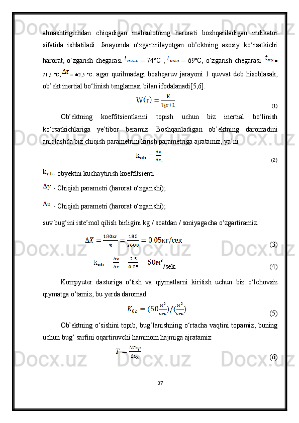 almashtirgichdan   chiqadigan   mahsulotning   harorati   boshqariladigan   indikator
sifatida   ishlatiladi.   Jarayonda   o‘zgartirilayotgan   ob’ektning   asosiy   ko‘rsatkichi
harorat,  o‘zgarish  chegarasi     = 74ºC   ,     = 69ºC,   o‘zgarish  chegarasi       =
71,5   ºC,     =   ±2,5   ºC .   agar   qurilmadagi   boshqaruv   jarayoni   1   quvvat   deb   hisoblasak,
ob’ekt inertial bo‘linish tenglamasi bilan ifodalanadi[5,6].
                                                                                                                                                    (1)
Ob’ektning   koeffitsientlarini   topish   uchun   biz   inertial   bo‘linish
ko‘rsatkichlariga   ye’tibor   beramiz.   Boshqariladigan   ob’ektning   daromadini
aniqlashda biz chiqish parametrini kirish parametriga ajratamiz, ya’ni.:
,                                                                                                                                                    (2)
- obyektni kuchaytirish koeffitsienti
  - Chiqish parametri (harorat o‘zgarishi);
  - Chiqish parametri (harorat o‘zgarishi);
suv bug‘ini iste’mol qilish birligini kg / soatdan / soniyagacha o‘zgartiramiz.
                                                                                                   (3)
/sek.                                                                                                           (4)
Kompyuter   dasturiga   o‘tish   va   qiymatlarni   kiritish   uchun   biz   o‘lchovsiz
qiymatga o‘tamiz, bu yerda daromad: 
(5)
Ob’ektning o‘sishini topib, bug‘lanishning o‘rtacha vaqtini topamiz, buning
uchun bug’ sarfini oqartiruvchi hammom hajmiga ajratamiz:
                                                                                                                                                  (6)
37 