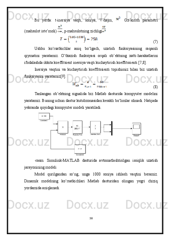 Bu   yerda:   t-inersiya   vaqti,   soniya;   V-hajm,     Gx-kirish   parametri
(mahsulot iste’moli)  , p-mahsulotning zichligi
.                                                                                                               (7)
Ushbu   ko‘rsatkichlar   aniq   bo‘lgach,   uzatish   funksiyasining   raqamli
qiymatini   yaratamiz.   O‘tkazish   funksiyasi   orqali   ob’ektning   xatti-harakatlarini
ifodalashda ikkita koeffitsient inersiya vaqti kuchaytirish koeffitssienti [7,8].
Inersiya   vaqtini   va   kuchaytirish   koeffitssienti   topishimiz   bilan   biz   uzatish
funksiyasini yaratamiz[9].
(8)
Tanlangan   ob’ektning   signalida   biz   Matlab   dasturida   kompyuter   modelini
yaratamiz. Buning uchun dastur kutubxonasidan kerakli bo‘limlar olinadi. Natijada
yekranda quyidagi kompyuter modeli yaratiladi.
-rasm.   Simulink-MATLAB   dasturida   avtomatlashtirilgan   issiqlik   uzatish
jarayonining modeli
Model   qurilgandan   so‘ng,   unga   1000   soniya   ishlash   vaqtini   beramiz.
Dinamik   modelning   ko‘rsatkichlari   Matlab   dasturidan   olingan   yegri   chiziq
yordamida aniqlanadi.
38 