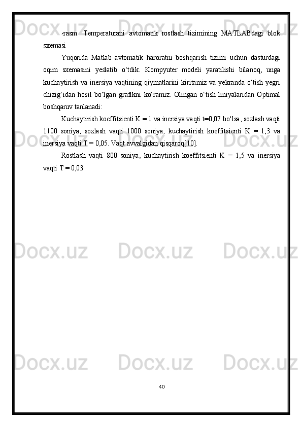 -rasm.   Temperaturani   avtomatik   rostlash   tizimining   MATLABdagi   blok
sxemasi 
Yuqorida   Matlab   avtomatik   haroratni   boshqarish   tizimi   uchun   dasturdagi
oqim   sxemasini   yeslatib   o‘tdik.   Kompyuter   modeli   yaratilishi   bilanoq,   unga
kuchaytirish va inersiya vaqtining qiymatlarini kiritamiz va yekranda o‘tish yegri
chizig‘idan   hosil   bo‘lgan   grafikni   ko‘ramiz.   Olingan   o‘tish   liniyalaridan   Optimal
boshqaruv tanlanadi:
Kuchaytirish koeffitsienti K = 1 va inersiya vaqti t=0,07 bo‘lsa, sozlash vaqti
1100   soniya,   sozlash   vaqti   1000   soniya,   kuchaytirish   koeffitsienti   K   =   1,3   va
inersiya vaqti T = 0,05. Vaqt avvalgidan qisqaroq[10].
Rostlash   vaqti   800   soniya,   kuchaytirish   koeffitsienti   K   =   1,5   va   inersiya
vaqti T = 0,03.
40 