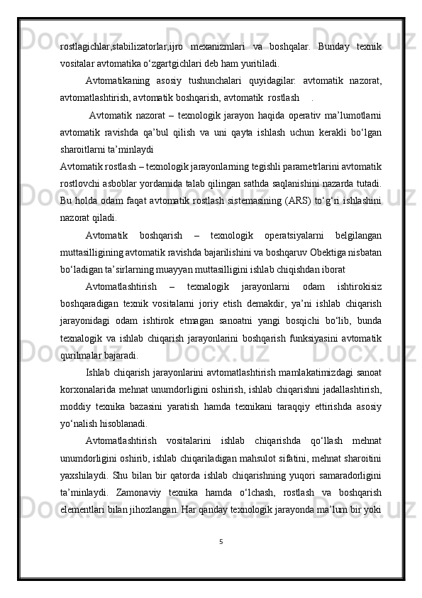 rostlagichlar,stabilizatorlar,ijro   mexanizmlari   va   boshqalar.   Bunday   texnik
vositalar avtomatika o‘zgartgichlari deb ham yuritiladi. 
Avtomatikaning   asosiy   tushunchalari   quyidagilar:   avtomatik   nazorat,
avtomatlashtirish, avtomatik boshqarish, avtomatik  rostlash .
  Avtomatik   nazorat   –   texnologik   jarayon   haqida   operativ   ma’lumotlarni
avtomatik   ravishda   qa’bul   qilish   va   uni   qayta   ishlash   uchun   kerakli   bo‘lgan
sharoitlarni ta’minlaydi
Avtomatik rostlash – texnologik jarayonlarning tegishli parametrlarini avtomatik
rostlovchi asboblar yordamida talab qilingan sathda saqlanishini nazarda tutadi.
Bu  holda  odam  faqat  avtomatik  rostlash   sistemasining  (ARS)   to‘g‘ri  ishlashini
nazorat qiladi.
Avtomatik   boshqarish   –   texnologik   operatsiyalarni   belgilangan
muttasilligining avtomatik ravishda bajarilishini va boshqaruv Obektiga nisbatan
bo‘ladigan ta’sirlarning muayyan muttasilligini ishlab chiqishdan iborat
Avtomatlashtirish   –   texnalogik   jarayonlarni   odam   ishtirokisiz
boshqaradigan   texnik   vositalarni   joriy   etish   demakdir,   ya’ni   ishlab   chiqarish
jarayonidagi   odam   ishtirok   etmagan   sanoatni   yangi   bosqichi   bo‘lib,   bunda
texnalogik   va   ishlab   chiqarish   jarayonlarini   boshqarish   funksiyasini   avtomatik
qurilmalar bajaradi.
Ishlab chiqarish  jarayonlarini  avtomatlashtirish  mamlakatimizdagi   sanoat
korxonalarida mehnat  unumdorligini oshirish, ishlab chiqarishni  jadallashtirish,
moddiy   texnika   bazasini   yaratish   hamda   texnikani   taraqqiy   ettirishda   asosiy
yo‘nalish hisoblanadi.
  Avtomatlashtirish   vositalarini   ishlab   chiqarishda   qo‘llash   mehnat
unumdorligini oshirib, ishlab chiqariladigan mahsulot sifatini, mehnat sharoitini
yaxshilaydi.   Shu   bilan   bir   qatorda   ishlab   chiqarishning   yuqori   samaradorligini
ta’minlaydi.   Zamonaviy   texnika   hamda   o‘lchash,   rostlash   va   boshqarish
elementlari bilan jihozlangan. Har qanday texnologik jarayonda ma’lum bir yoki
5