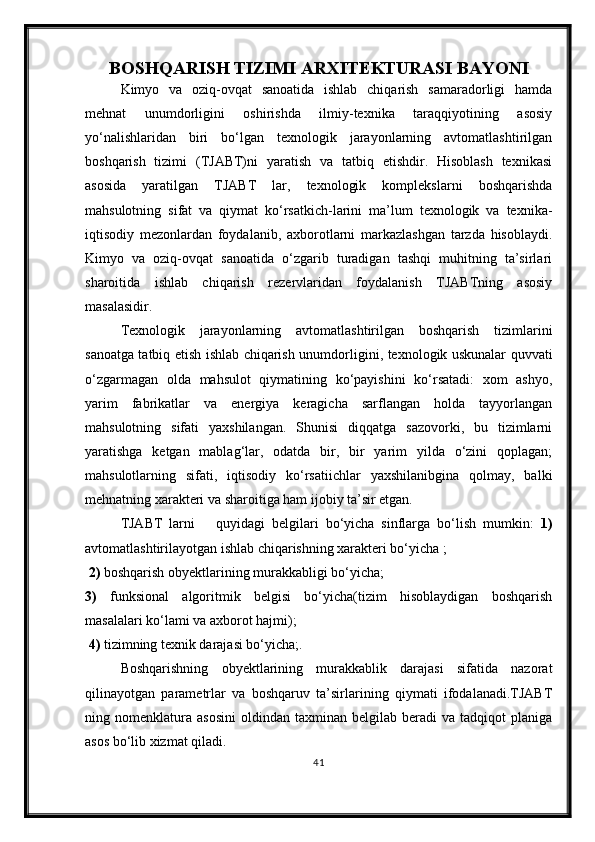 BOSHQARISH TIZIMI ARXITEKTURASI BAYONI
Kimyo   va   oziq-ovqat   sanoatida   ishlab   chiqarish   samaradorligi   hamda
mehnat   unumdorligini   oshirishda   ilmiy-texnika   taraqqiyotining   asosiy
yo‘nalishlaridan   biri   bo‘lgan   texnologik   jarayonlarning   avtomatlashtirilgan
boshqarish   tizimi   (TJABT)ni   yaratish   va   tatbiq   etishdir.   Hisoblash   texnikasi
asosida   yaratilgan   TJABT   lar,   texnologik   komplekslarni   boshqarishda
mahsulotning   sifat   va   qiymat   ko‘rsatkich-larini   ma’lum   texnologik   va   texnika-
iqtisodiy   mezonlardan   foydalanib,   axborotlarni   markazlashgan   tarzda   hisoblaydi.
Kimyo   va   oziq-ovqat   sanoatida   o‘zgarib   turadigan   tashqi   muhitning   ta’sirlari
sharoitida   ishlab   chiqarish   rezervlaridan   foydalanish   TJABTning   asosiy
masalasidir.
Texnologik   jarayonlarning   avtomatlashtirilgan   boshqarish   tizimlarini
sanoatga tatbiq etish ishlab chiqarish unumdor ligini, texnologik uskunalar quvvati
o‘zgarmagan   olda   mahsulot   qiymatining   ko‘payishini   ko‘rsatadi:   xom   ashyo,
yarim   fabrikatlar   va   energiya   keragicha   sarflangan   holda   tayyorlangan
mahsulotning   sifati   yaxshilangan.   Shunisi   diqqatga   sazovorki,   bu   tizimlarni
yaratishga   ketgan   mablag‘lar,   odatda   bir,   bir   yarim   yilda   o‘zini   qoplagan;
mahsulotlarning   sifati,   iqtisodiy   ko‘rsatiichlar   yaxshilanibgina   qolmay,   balki
mehnatning xarakteri va sharoitiga ham ijobiy ta’sir etgan.
TJABT   larni       quyidagi   belgilari   bo‘yicha   sinflarga   bo‘lish   mumkin:   1)
avtomatlashtirilayotgan ishlab chiqarishning xarakteri bo‘yicha ;
 2)  boshqarish obyektlarining murakkabligi bo‘yicha; 
3)   funksional   algoritmik   belgisi   bo‘yicha(tizim   hisoblaydigan   boshqarish
masalalari ko‘lami va axborot hajmi);
 4)  tizimning texnik darajasi bo‘yicha;.
Boshqarishning   obyektlarining   murakkablik   darajasi   sifatida   nazorat
qilinayotgan   parametrlar   va   boshqaruv   ta’sirlarining   qiymati   ifodalanadi.TJABT
ning  nomenklatura   asosini   oldindan   taxminan   belgilab   beradi   va   tadqiqot   planiga
asos bo‘lib xizmat qiladi.  
41