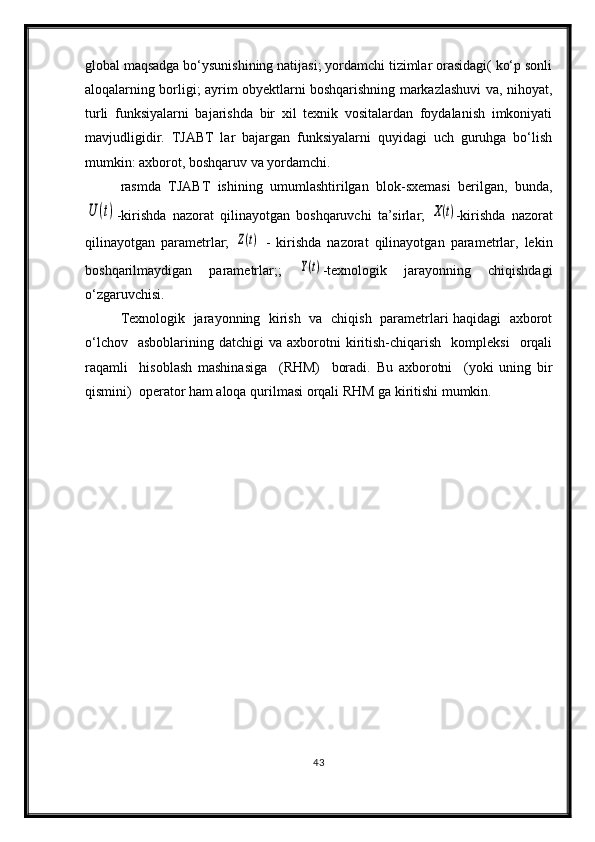 global maqsadga bo‘ysunishining natijasi; yordamchi tizimlar orasidagi( ko‘p sonli
aloqalarning borligi; ayrim obyektlarni boshqarishning markazlashuvi va, nihoyat,
turli   funksiyalarni   bajarishda   bir   xil   texnik   vositalardan   foydalanish   imkoniyati
mavjudligidir.   TJABT   lar   bajargan   funksiyalarni   quyidagi   uch   guruhga   bo‘lish
mumkin: axborot, boshqaruv va yordamchi.
rasmda   TJABT   ishining   umumlashtirilgan   blok-sxemasi   berilgan,   bunda,U	(t)
-kirishda   nazorat   qilinayotgan   boshqaruvchi   ta’sirlar;  	X(t) -kirishda   nazorat
qilinayotgan   parametrlar;  	
Z(t)   -   kirishda   nazorat   qilinayotgan   parametrlar,   lekin
boshqarilmaydigan   parametrlar;;  	
Y(t) -texnologik   jarayonning   chiqishdagi
o‘zgaruvchisi.
Texnologik   jarayonning   kirish   va   chiqish   parametrlari haqidagi   axborot
o‘lchov    asboblarining   datchigi   va  axborotni  kiritish-chiqarish    kompleksi    orqali
raqamli     hisoblash   mashinasiga     (RHM)     boradi.   Bu   axborotni     (yoki   uning   bir
qismini)  operator ham aloqa qurilmasi orqali RHM ga kiritishi mumkin. 
43 