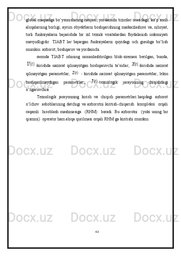 global maqsadga bo‘ysunishining natijasi; yordamchi tizimlar orasidagi( ko‘p sonli
aloqalarning borligi; ayrim obyektlarni boshqarishning markazlashuvi va, nihoyat,
turli   funksiyalarni   bajarishda   bir   xil   texnik   vositalardan   foydalanish   imkoniyati
mavjudligidir.   TJABT   lar   bajargan   funksiyalarni   quyidagi   uch   guruhga   bo‘lish
mumkin: axborot, boshqaruv va yordamchi.
rasmda   TJABT   ishining   umumlashtirilgan   blok-sxemasi   berilgan,   bunda,U	(t)
-kirishda   nazorat   qilinayotgan   boshqaruvchi   ta’sirlar;  	X(t) -kirishda   nazorat
qilinayotgan   parametrlar;  	
Z(t)   -   kirishda   nazorat   qilinayotgan   parametrlar,   lekin
boshqarilmaydigan   parametrlar;;  	
Y(t) -texnologik   jarayonning   chiqishdagi
o‘zgaruvchisi.
Texnologik   jarayonning   kirish   va   chiqish   parametrlari haqidagi   axborot
o‘lchov    asboblarining   datchigi   va  axborotni  kiritish-chiqarish    kompleksi    orqali
raqamli     hisoblash   mashinasiga     (RHM)     boradi.   Bu   axborotni     (yoki   uning   bir
qismini)  operator ham aloqa qurilmasi orqali RHM ga kiritishi mumkin. 
43