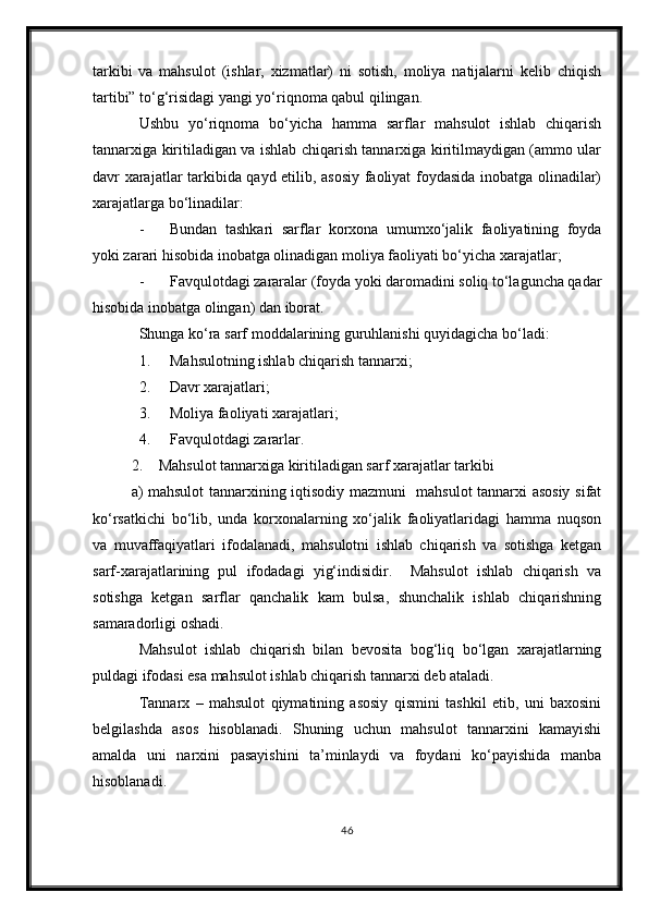 tarkibi   va   mahsulot   (ishlar,   xizmatlar)   ni   sotish,   moliya   natijalarni   kelib   chiqish
tartibi” to‘g‘risidagi yangi yo‘riqnoma qabul qilingan.
Ushbu   yo‘riqnoma   bo‘yicha   hamma   sarflar   mahsulot   ishlab   chiqarish
tannarxiga kiritiladigan va ishlab chiqarish tannarxiga kiritilmaydigan (ammo ular
davr xarajatlar tarkibida qayd etilib, asosiy faoliyat foydasida inobatga olinadilar)
xarajatlarga bo‘linadilar:
- Bundan   tashkari   sarflar   korxona   umumxo‘jalik   faoliyatining   foyda
yoki zarari hisobida inobatga olinadigan moliya faoliyati bo‘yicha xarajatlar;
- Favqulotdagi zararalar (foyda yoki daromadini soliq to‘laguncha qadar
hisobida inobatga olingan) dan iborat.
Shunga ko‘ra sarf moddalarining guruhlanishi quyidagicha bo‘ladi:
1. Mahsulotning ishlab chiqarish tannarxi;
2. Davr xarajatlari;
3. Moliya faoliyati xarajatlari;
4. Favqulotdagi zararlar.
2. Mahsulot tannarxiga kiritiladigan sarf xarajatlar tarkibi
a) mahsulot tannarxining iqtisodiy mazmuni   mahsulot tannarxi asosiy sifat
ko‘rsatkichi   bo‘lib,   unda   korxonalarning   xo‘jalik   faoliyatlaridagi   hamma   nuqson
va   muvaffaqiyatlari   ifodalanadi,   mahsulotni   ishlab   chiqarish   va   sotishga   ketgan
sarf-xarajatlarining   pul   ifodadagi   yig‘indisidir.     Mahsulot   ishlab   chiqarish   va
sotishga   ketgan   sarflar   qanchalik   kam   bulsa,   shunchalik   ishlab   chiqarishning
samaradorligi oshadi.
Mahsulot   ishlab   chiqarish   bilan   bevosita   bog‘liq   bo‘lgan   xarajatlarning
puldagi ifodasi esa mahsulot ishlab chiqarish tannarxi deb ataladi.
Tannarx   –   mahsulot   qiymatining   asosiy   qismini   tashkil   etib,   uni   baxosini
belgilashda   asos   hisoblanadi.   Shuning   uchun   mahsulot   tannarxini   kamayishi
amalda   uni   narxini   pasayishini   ta’minlaydi   va   foydani   ko‘payishida   manba
hisoblanadi.
46