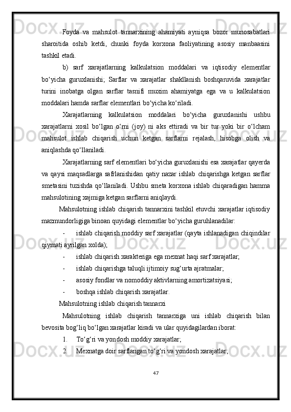 Foyda   va   mahsulot   tannarxining   ahamiyati   ayniqsa   bozor   munosabatlari
sharoitida   oshib   ketdi,   chunki   foyda   korxona   faoliyatining   asosiy   manbaasini
tashkil etadi.
b)   sarf   xarajatlarning   kalkulatsion   moddalari   va   iqtisodiy   elementlar
bo‘yicha   guruxlanishi;   Sarflar   va   xarajatlar   shakllanish   boshqaruvida   xarajatlar
turini   inobatga   olgan   sarflar   tasnifi   muxim   ahamiyatga   ega   va   u   kalkulatsion
moddalari hamda sarflar elementlari bo‘yicha ko‘riladi.
Xarajatlarning   kalkulatsion   moddalari   bo‘yicha   guruxlanishi   ushbu
xarajatlarni   xosil   bo‘lgan   o‘rni   (joy)   ni   aks   ettiradi   va   bir   tur   yoki   bir   o‘lcham
mahsulot   ishlab   chiqarish   uchun   ketgan   sarflarni   rejalash,   hisobga   olish   va
aniqlashda qo‘llaniladi.
Xarajatlarning sarf elementlari bo‘yicha guruxlanishi esa xarajatlar qayerda
va   qaysi   maqsadlarga   safrlanishidan   qatiy   nazar   ishlab   chiqarishga   ketgan   sarflar
smetasini  tuzishda qo‘llaniladi. Ushbu smeta korxona ishlab chiqaradigan hamma
mahsulotining xajmiga ketgan sarflarni aniqlaydi.
Mahsulotning ishlab chiqarish tannarxini tashkil etuvchi xarajatlar iqtisodiy
mazmundorligiga binoan quyidagi elementlar bo‘yicha guruhlanadilar:
- ishlab chiqarish moddiy sarf xarajatlar (qayta ishlanadigan chiqindilar
qiymati ayrilgan xolda);
- ishlab chiqarish xarakteriga ega mexnat haqi sarf xarajatlar;
- ishlab chiqarishga taluqli ijtimoiy sug‘urta ajratmalar;
- asosiy fondlar va nomoddiy aktivlarning amortizatsiyasi;
- boshqa ishlab chiqarish xarajatlar.
Mahsulotning ishlab chiqarish tannarxi
Mahsulotning   ishlab   chiqarish   tannarxiga   uni   ishlab   chiqarish   bilan
bevosita bog‘liq bo‘lgan xarajatlar kiradi va ular quyidagilardan iborat:
1. To‘g‘ri va yon dosh  moddiy xarajatlar;
2. Mexnatga doir sarflangan to‘g‘ri va  yondosh x arajatlar;
47