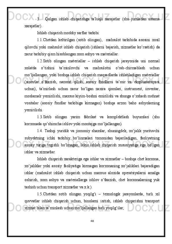 3. Qolgan   ishlab   chiqarishga   ta’luqli   xarajatlar   (shu   jumladan   ustama
xarajatlar).
Ishlab chiqarish moddiy sarflar tarkibi:
1 .1.Chetdan   keltirilgan   (sotib   olin g an) ,     mahsulot   tarkibi da   asosini   xosil
qiluvchi yoki mahsulot ishlab chiqarish (ishlar ni bajarish , xizmat lar   ko‘rsatish) da
zarur  tarkibiy qism hisoblangan  xom ashyo va materiallar .
1.2.Sotib   olingan   materiallar   –   ishlab   chiqarish   jarayonida   uni   normal
xolatda   o‘tishini   ta’minlovchi   va   mahsulotni   o‘rab-chirmablash   uchun
mo‘ljallangan, yoki boshqa ishlab chiqarish maqsadlarda ishlatiladigan materiallar
(sinovlar   o‘tkazish,   nazorat   qilish,   asosiy   fondlarni   ta’mir   va   ekspluatatsiyasi
uchun),   ta’mirlash   uchun   zarur   bo‘lgan   zaxira   qismlari,   instrument,   inventar,
moslamalr yemirilishi, maxsus kiyim-boshni emirilishi va shunga o‘xshash mehnat
vositalar   (asosiy   fondlar   tarkibiga   kirmagan)   boshqa   arzon   baho   ashyolarning
yemirilishi.
1.3.Sotib   olingan   yarim   fabrikat   va   komplektlash   buyumlari   (shu
korxonada qo‘shimcha ishlov yoki montajga mo‘ljallangan).
1.4.   Tashqi   yuridik   va   jismoniy   shaxslar,   shuningdek,   xo‘jalik   yurituvchi
subyektning   ichki   tarkibiy   bo‘linmalari   tomonidan   bajariladigan,   faoliyatning
asosiy   turiga   tegishli   bo‘lmagan,   lekin   ishlab   chiqarish   xususiyatiga   ega   bo‘lgan
ishlar va xizmatlar.
Ishlab chiqarish xarakteriga ega ishlar va xizmatlar – boshqa chet korxona,
xo‘jaliklar   yoki   asosiy   faoliyatiga   kirmagan   korxonaning   xo‘jaliklari   bajaradigan
ishlar   (mahsulot   ishlab   chiqarish   uchun   maxsus   aloxida   operatsiyalarni   amalga
oshirish,   xom   ashyo   va   materiallarga   ishlov   o‘tkazish,   chet   korxonalarning   yuk
tashish uchun transport xizmatlar va x.k.).
1.5.Chetdan   sotib   olingan   yoqilg‘i   –   texnologik   jarayonlarda,   turli   xil
quvvatlar   ishlab   chiqarish   uchun,   binolarni   isitish,   ishlab   chiqarishni   transport
xizmat bilan ta’minlash uchun mo‘ljallangan turli yoqilg‘ilar;
48 