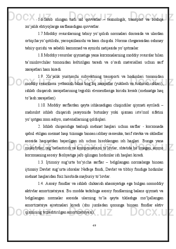 1.6.Sotib   olingan   turli   xil   quvvatlar   –   texnologik,   transport   va   boshqa
xo‘jalik ehtiyojlarga sarflanadigan quvvatlar.
1.7.Moddiy   resurslarning   tabiiy   yo‘qolish   normalari   doirasida   va   ulardan
ortiqcha yo‘qotilishi, yaroqsizlanishi va kam chiqishi. Norma chegarasidan oshmay
tabiiy qurishi va sababli kamomad va aynishi natijasida yo‘qotmalar.
1.8.Moddiy resurslar qiymatiga yana korxonalarning moddiy resurslar bilan
ta’minlovchilar   tomonidan   keltirilgan   tarash   va   o‘rash   materiallari   uchun   sarf
xarajatlari ham kiradi.
1.9.   Xo‘jalik   yurituvchi   subyektning   transporti   va   hodimlari   tomonidan
moddiy resurslarni yetkazish bilan bog‘liq xarajatlar (yuklash va tushirish ishlari),
ishlab chiqarish xarajatlarining tegishli elementlariga kirishi kerak (mehnatga haq
to‘lash xarajatlari) 
1.10.   Moddiy   sarflardan   qayta   ishlanadigan   chiqindilar   qiymati   ayriladi   –
mahsulot   ishlab   chiqarish   jarayonida   butunlay   yoki   qisman   iste’mol   sifatini
yo‘qotgan xom ashyo, materiallarning qoldiqlari.
2.   Ishlab   chiqarishga   taaluqli   mehnat   haqlari   uchun   sarflar   -   korxonada
qabul etilgan mexnat haqi tizimiga binoan ishbay rassenka, tarif stavka va okladlar
asosida   haqiqatdan   bajarilgan   ish   uchun   hisoblangan   ish   haqlari.   Bunga   yana
mukofotlar, rag‘batlantirish va kompensatsion to‘lovlar, shtatida bo‘lmagan, ammo
korxonaning asosiy faoliyatiga jalb qilingan hodimlar ish haqlari kiradi. 
1.3.   Ijtimoiy   sug‘urta   bo‘yicha   sarflar   –   belgilangan   normalarga   binoan
ijtimoiy Davlat sug‘urta idoralar Nafaqa fondi, Davlat va tibbiy fondiga hodimlar
mehnat haqlaridan foiz hisobida majburiy to‘lovlar. 
1.4. Asosiy  fondlar  va ishlab  chikarish  ahamiyatiga ega  bulgan nomoddiy
aktivlar amortizatsiyasi.   Bu modda tarkibiga asosiy fondlarning balans qiymati va
belgilangan   normalar   asosida   ularning   to‘la   qayta   tiklashga   mo‘ljallangan
amortizatsiya   ajratmalari   kiradi   (shu   jumladan   qonunga   binoan   fondlar   aktiv
qismining tezlashtirilgan amortizatsiyasi).
49 