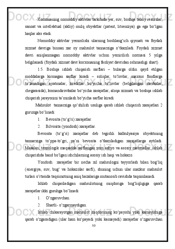 Korxonaning nomoddiy aktivlar tarkibida yer, suv, boshqa tabiiy resurslar,
sanoat   va   intellektual   (akliy)   mulq   obyektlar   (patent,   litsenziya)   ga   ega   bo‘lgan
haqlar aks etadi.
Nomoddiy   aktivlar   yemirilishi   ularning   boshlang‘ich   qiymati   va   foydali
xizmat   davriga   binoan   xar   oy   mahsulot   tannarxiga   o‘tkaziladi.   Foydali   xizmat
davri   aniqlanmagan   nomoddiy   aktivlar   uchun   yemirilish   normasi   5   yilga
belgilanadi (foydali xizmat davr korxonaning faoliyat davridan oshmasligi shart).
1.5.   Boshqa   ishlab   chiqarish   sarflari   –   bularga   oldin   qayd   etilgan
moddalarga   kirmagan   sarflar   kiradi   –   soliqlar,   to‘lovlar,   maxsus   fondlarga
to‘lanadigan   ajratmalar,   kreditlar   bo‘yicha   to‘lovlar   (belgilangan   stavkalar,
chegarasida), komandirovkalar bo‘yicha xarajatlar, aloqa xizmati va boshqa ishlab
chiqarish jarayonini ta’minlash bo‘yicha sarflar kiradi.
Mahsulot     tannarxiga  qo‘shilish  usuliga   qarab  ishlab   chiqarish  xarajatlari   2
guruxga bo‘linadi:
1. Bevosita (to‘g‘ri) xarajatlar.
2. Bilvosita (yondosh) xarajatlar.
Bevosita   (to‘g‘ri)   xarajatlar   deb   tegishli   kalkulyasiya   obyektining
tannarxiga   to‘ppa-to‘gri,   ya’ni   bevosita   o‘tkaziladigan   xarajatlarga   aytiladi.
Masalan, texnologik maqsadda sarflangan xom ashyo va asosiy materiallar, ishlab
chiqarishda band bo‘lgan ishchilarning asosiy ish haqi va hokazo.
Yondosh     xarajatlar   bir   necha   xil   mahsulogni   tayyorlash   bilan   bog‘liq
(energiya,   suv,   bug‘   va   hokazolar   sarfi),   shuning   uchun   ular   mazkur   mahsulot
turlari o‘rtasida taqsimotning aniq bazalariga mutanosib ravishda taqsimlanadi.
Ishlab   chiqariladigan   mahsulotning   miqdoriga   bog‘liqligiga   qarab
xarajatlar ikki guruhga bo‘linadi:
1. O‘zgaruvcha n .
2. Shartli -  o‘zgarmaydigan.
Ishlab   chikarayotgan   mahsulot   miqdorining   ko‘payishi   yoki   kamayishiga
qarab   o‘zgaradigan   (ular   ham   ko‘payadi   yoki   kamayadi)   xarajatlar   o‘zgaruvchan
50 